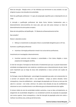 Nível  de  instrução  ‐  Relação  entre  o  nº  de  indivíduos  que  terminaram  os  seus  estudos  e  os  que 
 
    atingiram os graus mais elevados de escolaridade. 
 
    Nível  de  qualificação  profissional  ‐  É  o  grau  de  preparação  específico  para  o  desempenho  de  um 
    cargo. 
 
    A  instrução  e  qualificação  profissional  são  desta  forma  factores  fundamentais  para  o 
 
    desenvolvimento  sócio‐económico  do  nosso  país,  para  que  este  possa  alcançar  os  níveis  de 
    desenvolvimento de outros países europeus. 
 
    Níveis de instruçãoGrau de Qualificação     Obstáculo ao Desenvolvimento do País 
 
    Que soluções? 
 
    Reduzir o abandono escolar: 

             Reforçar o investimento na educação e Elevar a escolaridade obrigatória para o 12º ano. 

    Aumentar a qualificação profissional: 


             Incentivar a formação profissional e Investir nos cursos técnico‐profissionais. 

    Investimento em investigação e desenvolvimento: 
 
             Incentivar  parcerias  entre  empresas  e  universidades  e  Criar  bolsas  dirigidas  a  novos 
              projectos de investigação científica. 

    O nível de instrução e formação da mão‐de‐obra é fundamental para que se possam desenvolver 
    actividades tecnologicamente mais modernas e produtivas para o desenvolvimento do país. Sendo 
    assim  importante  que  ao  longo  da  nossa  vida  completemos  o  nosso  currículo  com  acções  de 
    formação. 
 
    Em Portugal, a taxa de alfabetização – percentagem da população que pode, com compreensão, ler 
    e  escrever  um  pequeno  texto  sobre  o  seu  quotidiano  –  atingiu  já  valores  elevados.  Como 
    consequência, a taxa de analfabetismo – percentagem da população com 10 anos ou mais que não 
 
    sabe  ler  e  escrever  –  tem  vindo  a  diminuir.  Os  valores  mais  elevados  da  taxa  de  analfabetismo 
    relacionam‐se com o envelhecimento e com diferentes graus de desenvolvimento das regiões. 
 
    O número médio de anos de escolaridade também aumentou, o que se deve, principalmente, ao 
 
    alargamento  da  escolaridade  obrigatória  e  ao  considerável  aumento  da  proporção  da  população 

    com  ensino  superior.  Como  consequência,  o  nível  de  instrução  da  população  activa  tem  vindo  a 
    melhorar nos últimos anos, ainda que de forma lenta. 

                                                                         Catarina Cardoso e Soraia Mesquita           11 
 
 