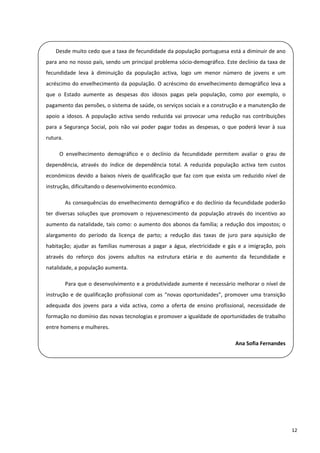  
          Desde muito cedo que a taxa de fecundidade da população portuguesa está a diminuir de ano 
    para ano no nosso país, sendo um principal problema sócio‐demográfico. Este declínio da taxa de 
    fecundidade  leva  à  diminuição  da  população  activa,  logo  um  menor  número  de  jovens  e  um 
 
    acréscimo  do  envelhecimento  da  população.  O  acréscimo  do  envelhecimento  demográfico  leva  a 
    que  o  Estado  aumente  as  despesas  dos  idosos  pagas  pela  população,  como  por  exemplo,  o 
    pagamento das pensões, o sistema de saúde, os serviços sociais e a construção e a manutenção de 
 
    apoio  a  idosos.  A  população  activa  sendo  reduzida  vai  provocar  uma  redução  nas  contribuições 

    para  a  Segurança  Social,  pois  não  vai  poder  pagar  todas  as  despesas,  o  que  poderá  levar  à  sua 
    rutura.  
 
              O  envelhecimento  demográfico  e  o  declínio  da  fecundidade  permitem  avaliar  o  grau  de 
    dependência,  através  do  índice  de  dependência  total.  A  reduzida  população  activa  tem  custos 
    económicos  devido  a  baixos  níveis  de  qualificação  que  faz  com  que  exista  um  reduzido  nível  de 
 
    instrução, dificultando o desenvolvimento económico.  
 
            As  consequências  do  envelhecimento  demográfico  e  do  declínio  da  fecundidade  poderão 
    ter  diversas  soluções  que  promovam  o  rejuvenescimento  da  população  através  do  incentivo  ao 
    aumento da  natalidade, tais como: o aumento dos abonos da família; a redução dos impostos; o 
 
    alargamento  do  período  da  licença  de  parto;  a  redução  das  taxas  de  juro  para  aquisição  de 

    habitação;  ajudar  as  famílias  numerosas  a  pagar  a  água,  electricidade  e  gás  e  a  imigração,  pois 
    através  do  reforço  dos  jovens  adultos  na  estrutura  etária  e  do  aumento  da  fecundidade  e 
    natalidade, a população aumenta.  

            Para que o desenvolvimento e a produtividade aumente é necessário melhorar o nível de 
    instrução  e  de  qualificação  profissional  com  as  “novas  oportunidades”,  promover  uma  transição 
 
    adequada  dos  jovens  para  a  vida  activa,  como  a  oferta  de  ensino  profissional,  necessidade  de 

    formação no domínio das novas tecnologias e promover a igualdade de oportunidades de trabalho 
    entre homens e mulheres. 
 
                                                                                           Ana Sofia Fernandes 
 

 

 

 



                                                                                                                      12 
 
 