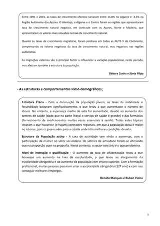 Entre  1991  e  2001,  as  taxas  de  crescimento  efectivo  variaram  entre  15,8%  no  Algarve  e  ‐3,3%  na 
    Região Autónoma dos Açores. O Alentejo, o Algarve e o Centro foram as regiões que apresentaram 
    taxa  de  crescimento  natural  negativa,  em  contraste  com  os  Açores,  Norte  e  Madeira,  que 
 
    apresentaram os valores mais elevados na taxa de crescimento natural.  
 
    Quanto  às  taxas  de  crescimento  migratório,  foram  positivas  em  todas  as  NUTS  II  do  Continente, 
    compensando  os  valores  negativos  da  taxa  de  crescimento  natural,  mas  negativas  nas  regiões 
    autónomas.  
 
    As  migrações  externas  são  o  principal  factor  a  influenciar  a  variação  populacional,  neste  período, 
 
    mas afectam também a estrutura da população. 
 
                                                                                   Débora Cunha e Sónia Filipa 

______________________________________________________________________ 

‐ As estruturas e comportamentos sócio‐demográficos; 

 
    Estrutura  Étária  ‐  Com  a  diminuição  da  população  jovem,  as  taxas  de  natalidade  e 
    fecundidade  baixaram  significativamente,  o  que  levou  a  que  aumentasse  o  número  de 
 
    idosos.  No  entanto,  a  esperança  média  de  vida  foi  aumentado,  devido  ao  aumento  dos 
    centros de saúde (dado que na parte litoral o serviço de saúde é grande) e das farmácias 
 
    (fornecimento  de  medicamentos  muitas  vezes  essenciais  à  saúde).  Todos  estes  tópicos 
    levaram a que houvesse (e hajam) contrastes regionais, em que a população idosa é maior 
    no interior, pois os jovens vêm para a cidade onde têm melhores condições de vida. 

    Estrutura  da  População  activa  ‐  A  taxa  de  actividade  tem  vindo  a  aumentar,  com  a 
    participação  da  mulher  no  setor  secundário.  Os  setores  de  actividade  foram‐se  alterando 
    que na proporção quer na geografia. Neste contexto, o sector terciário é o que predomina. 

    Nível  de  instrução  e  qualificação  ‐  O  aumento  da  taxa  de  alfabetização  levou  a  que 
    houvesse  um  aumento  na  taxa  de  escolaridade,  o  que  levou  ao  alargamento  da 
    escolaridade obrigatória e ao aumento da população com ensino superior. Com a formação 
    profissional, muitas pessoas passaram a ter a escolaridade obrigatória (12º ano) e com isso 
    conseguir melhores empregos. 
 
                                                                           Renato Marques e Ruben Vieira

 

 

 

                                                                                                                       3 
 
 