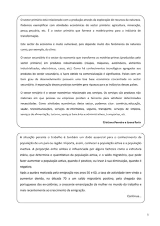 O sector primário está relacionado com a produção através da exploração de recursos da natureza. 
 
    Podemos  exemplificar  com  atividades  económicas  do  sector  primário:  agricultura,  mineração, 

    pesca, pecuária,  etc.  É  o  sector  primário  que  fornece  a  matéria‐prima  para  a  indústria  de 
    transformação.  
 
    Este  sector  da  economia  é  muito  vulnerável,  pois  depende  muito  dos  fenómenos  da  natureza 

    como, por exemplo, do clima.  

    O  sector  secundário  é  o  sector  da  economia  que  transforma  as matérias‐primas  (produzidas  pelo 
 
    sector  primário)  em  produtos  industrializados  (roupas,  máquinas,  automóveis,  alimentos 

    industrializados,  electrónicos,  casas,  etc).  Como  há  conhecimentos  tecnológicos  agregados  aos 
    produtos  do  sector  secundário,  o  lucro  obtido  na  comercialização  é  significativo.  Países  com  um 
    bom  grau  de  desenvolvimento  possuem  uma  boa  base  económica  concentrada  no  sector 
    secundário. A exportação desses produtos também gera riquezas para as indústrias desses países.  
 
    O  sector  terciário  é  o  sector  económico  relacionado  aos  serviços.  Os  serviços  são  produtos  não 
    materiais  em  que  pessoas  ou  empresas  prestam  a  terceiros  para  satisfazer  determinadas 
    necessidades.  Como  atividades  económicas  deste  sector,  podemos  citar:  comércio, educação, 
    saúde,  telecomunicações,  serviços  de informática,  seguros,  transporte,  serviços  de  limpeza, 
    serviços de alimentação, turismo, serviços bancários e administrativos, transportes, etc.  
 
                                                                              Cristiana Ferreira e Joana Faria 
 

  A  situação  perante  o  trabalho  é  também  um  dado  essencial  para  o  conhecimento  da 
    população de um país ou região. Importa, assim, conhecer a população activa e a população 
 
    inactiva.  A  proporção  entre  ambas  é  influenciada  por  alguns  factores  como  a  estrutura 

  etária,  que  determina  o  quantitativo  da  população  activa,  e  o  saldo  migratório,  que  pode 
    fazer aumentar a população activa, quando é positivo, ou levar à sua diminuição, quando é 
  negativo. 

    Após a quebra motivada pela emigração nos anos 50 e 60, a taxa de actividade tem vindo a 
 
    aumentar  devido,  na  década  70  a  um  saldo  migratório  positivo,  pela  chegada  dos 
  portugueses das ex‐colónias; a crescente emancipação da mulher no mundo do trabalho e 
    mais recentemente ao crescimento da emigração. 
 
                                                                                                    Continua…

 

                                                                                                                    5 
 
 