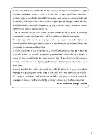 A  população  activa  está  distribuída  em  três  sectores  de  actividade  económica:  Sector 
  primário,  actividades  ligadas  à  exploração  do  solo,  ou  seja,  agricultura,  silvicultura, 
    pecuária, pesca e caça; Sector secundário, actividades que implicam a transformação, isto 
 
    é,  industria,  construção  civil  e  obras  públicas  e  produção  de  energia;  Sector  terciário, 
  actividades ligadas a prestação de serviços, ou seja, comércio, saúde, transportes, ensino, 
    administração pública, seguros, banca, etc. 
 
    O  sector  primário  sofreu  uma  grande  redução  devido  ao  êxodo  rural,  a  crescente 

  mecanização e modernização agrícolas e ao desenvolvimento dos outros sectores. 
    O  sector  secundário  tende  a  empregar  cada  vez  menos  população  devido  ao 
  desenvolvimento  tecnológico  das  indústrias  e  a  deslocalização,  para  outros  países,  dos 
    ramos mais intensivos em mão‐de‐obra. 
 
    O  sector  terciário  foi  o  que  mais  cresceu  e,  actualmente,  emprega  mais  de  metade  da 

  população  activa.  Esta  evolução  acompanha  a  tendência  de  terciarização  da  economia,  e 
    explica‐se  pelo  aparecimento  de  novos  serviços,  pelo  desenvolvimento  do  comércio, 
  turismo, lazer e pela expansão dos serviços financeiros e dos serviços de educação, saúde e 
    apoio social. 
 
    O  sector  primário  tem  maior  relevância  na  região  do  Alentejo;  o  sector  secundário 
  emprega  mais  população no  Norte,  onde  as  industrias  ainda  são  intensivas  em  mão‐de‐
    obra; o sector terciário é o mais importante em todo o país, gerando mais de metade do 
 
    emprego em todas as regiões, salientando‐se o Algarve, Lisboa e as Regiões Autónomas. 

                                                                Nicole Monteiro e Rodrigo Carvalho


 

 

 

 

 

 

 

                                                                                                            6 
 
 