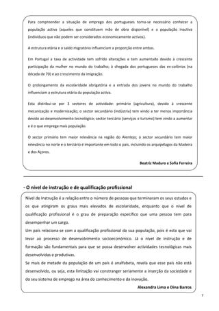 Para  compreender  a  situação  de  emprego  dos  portugueses  torna‐se  necessário  conhecer  a 
     população  activa  (aqueles  que  constituem  mão  de  obra  disponível)  e  a  população  inactiva 
     (indivíduos que não podem ser considerados economicamente activos). 
 
     A estrutura etária e o saldo migratório influenciam a proporção entre ambas. 

 
     Em  Portugal  a  taxa  de  actividade  tem  sofrido  alterações  e  tem  aumentado  devido  à  crescente 
     participação  da  mulher  no  mundo  do  trabalho;  à  chegada  dos  portugueses  das  ex‐colónias  (na 
 
     década de 70) e ao crescimento da imigração. 

 
     O  prolongamento  da  escolaridade  obrigatória  e  a  entrada  dos  jovens  no  mundo  do  trabalho 
     influenciam a estrutura etária da população activa. 
 
     Esta  distribui‐se  por  3  sectores  de  actividade:  primário  (agricultura),  devido  à  crescente 
     mecanização  e  modernização;  o  sector  secundário  (indústria)  tem  vindo  a  ter  menos  importância 
     devido ao desenvolvimento tecnológico; sector terciário (serviços e turismo) tem vindo a aumentar 
 
     e é o que emprega mais população. 

     O  sector  primário  tem  maior  relevância  na  região  do  Alentejo;  o  sector  secundário  tem  maior 
     relevância no norte e o terciário é importante em todo o país, incluindo os arquipélagos da Madeira 
 
     e dos Açores. 

                                                                            Beatriz Maduro e Sofia Ferreira 

______________________________________________________________________ 

‐ O nível de instrução e de qualificação profissional 

    Nível de Instrução é a relação entre o número de pessoas que terminaram os seus estudos e 
 
    os  que  atingiram  os  graus  mais  elevados  de  escolaridade,  enquanto  que  o  nível  de 
  qualificação  profissional  é  o  grau  de  preparação  específico  que  uma  pessoa  tem  para 
    desempenhar um cargo. 
 
    Um país relaciona‐se com a qualificação profissional da sua população, pois é esta que vai 

  levar  ao  processo  de  desenvolvimento  socioeconómico.  Já  o  nível  de  instrução  e  de 
    formação  são  fundamentais  para  que  se  possa  desenvolver  actividades  tecnológicas  mais 
  desenvolvidas e produtivas. 
    Se  mais  de  metade  da  população  de  um  país  é  analfabeta,  revela  que  esse  país  não  está 
 
    desenvolvido, ou seja, esta limitação vai constranger seriamente a inserção da sociedade e 
  do seu sistema de emprego na área do conhecimento e da inovação. 
                                                                           Alexandra Lima e Dina Barros 
                                                                                                                  7 
 
 