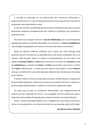  

       A  instrução  da  população  de  um  determinado  país  relaciona‐se  diretamente  e 
    proporcionalmente com o nível de desenvolvimento do mesmo (quanto mais instruída for 
  a população, mais desenvolvido é o país). 
       O nível de instrução e qualificação da mão‐de‐obra é fundamental para que se possam 
 
    desenvolver  atividades  tecnologicamente  mais  modernas  e  produtivas,  que  promovam  o 
  desenvolvimento. 

       Para medir essa instrução recorre‐se à: taxa de alfabetização, que é a percentagem da 
    população que pode, sem grandes dificuldades, ler e escrever; e à taxa de analfabetismo, 
  a percentagem da população com 10 anos ou mais que não sabe ler nem escrever. 

       Apesar  de  algumas  melhorias  verificadas  com  o  passar  dos  anos,  Portugal  ainda 
    apresenta níveis de instrução da sua população ativa muito baixos comparados com os da 
 
    restante  União  Europeia,  sendo  um  entrave  ao  desenvolvimento  do  nosso  país.  É  nas 

  regiões do Alentejo, Madeira e Centro que se encontram os valores mais elevados da taxa 
    de analfabetismo, ao contrário de Lisboa e do Norte, que é onde se encontram os valores 
  mais  baixos.  Naturalmente,  a  mesma  taxa  tem  valores  mais  elevados  no  sexo  feminino, 
    visto que as mulheres têm uma maior esperança média de vida, vivendo assim mais tempo 
 
    que os homens.  
       O número médio de anos de escolaridade aumentou, também devido ao alargamento 
    da escolaridade obrigatória. Existem para as pessoas que queiram continuar a aprender, o 
  Centro de Novas Oportunidades, e também as mais diversas ações de formação. 

       Em  suma,  para  um  país  ser  considerado  “desenvolvido”,  tem  obrigatoriamente  de 
    mostrar  uma  boa  capacidade  de  instruir  a  sua  população  e  de  lhe  proporcionar  boas  e 
 
    frequentes oportunidades de aplicação dessa mesma instrução numa vida profissional. 

       Porém,  a  própria  população  também  tem  a  obrigação  (nem  que  apenas  moral)  de  se 
    instruir e de complementar o seu nível de instrução com, por exemplo, ações de formação. 
 
                                                                    Ana Marta Ferreira e Rita Reis
 

 

                                                                                                         8 
 
 