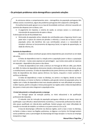 ‐ Os principais problemas sócio‐demográficos e possíveis soluções 

     
           As  estruturas  etárias  e  comportamentos  sócio  –  demográficos  da  população  portuguesa  têm 
     
      reflexos sociais e económicos, alguns dos problemas portugueses têm subjacente a demografia.  
     
           O envelhecimento pode agravar‐se se a taxa de fecundidade continuar a diminuir causando um 
     
     
      aumento das despesas com os idosos, com: 
            O  pagamento  de  impostos;  o  sistema  de  saúde;  os  serviços  sociais  e  a  construção  e 
                manutenção de equipamentos de apoio a idosos. 
      A diminuição da taxa de fecundidade leva: 
            Diminuição da população activa; redução das contribuições para a Segurança Social o que 
                pode  levar  á  ruptura  do  sistema  de  pensões  e  reformas;  o  receio  de  no  futuro  a  actual 
                população  activa  não  beneficiar  das  suas  contribuições  actuais  e  a  necessidade  de 
     
                introduzir reformas no funcionamento da Segurança Social, no regime de aposentação, na 
     
                idade de reforma, etc. 
     
     
       
      Aumento da dependência  
                Os jovens e os idosos constituem grupos etários dependentes pois encontram‐se em idade 
      não activa. 
                O Índice de dependência total é a relação entre a população jovem e idosa e a população 
      com 15 a 64 anos – muitas vezes expresso em percentagem ‐ que muitas vezes pode ser expresso 
      em separado – dependência dos jovens e dos idosos.  
                O índice de dependência tem vindo a diminuir em Portugal de 59% em 1981, para 48,5% 
     
      em 2005. Os índices de dependência diminuíram devido a diminuição do número de idosos, já que 
     
      o envelhecimento aumentou. O índice de dependência dos jovens diminuiu em todas as regiões. O 
     
     
      índice  de  dependência  dos  idosos  apenas  diminuiu  nos  Açores,  enquanto  o  maior  aumento  se 
      verificou no Alentejo.  
                O  índice  de  dependência  e  maior  no  Alentejo,  no  centro  e  no  Algarve,  devido  ao  maior 
      número de idosos, e é menor no Norte e na Madeira, pelo grande número de população activa. As 
      regiões com o índice de dependência total mais elevado poderão ter mais dificuldade em produzir 
      e obter riquezas, porém a situação e menos preocupante nas regiões onde o índice de dependência 
      dos jovens e maior pois estes integraram a população activa. 
     
       
     
       O nível educacional e a situação perante o emprego  
     
     
                Em  Portugal  apesar  da  evolução  positiva,  os  níveis  educacional  e  de  qualificação 
      profissional são reduzidos. 
                O  reduzido  nível  de  instrução  da  população  portuguesa  reflecte‐se  em  baixos  níveis  de 
      qualificação o que dificulta o desenvolvimento económico, a reconversão profissional da mão‐de‐
      obra  pouco  qualificada  em  mão‐de‐obra  qualificada.  Existem  grupos  com  maior  dificuldade  de 
      inserção no mercado de trabalho: as mulheres e os jovens entre os 15 e os 24. 
                A taxa de desemprego e diferente nas diversas regiões, assim a taxa e maior no Alentejo, 
      no Norte e Lisboa e menor nas Regiões autónomas, no Algarve e no Centro. Em Portugal existem 
    outros problemas como a percentagem do desemprego de longa duração e o recurso ao emprego 
    temporário e ilegal.  
                                                                     Manuel Silva e Tiago Dias 

                                                                                                                         9 
 
 