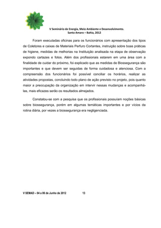 V Seminário de Energia, Meio Ambiente e Desenvolvimento.
                                  Santo Amaro – Bahia, 2012

       Foram executadas oficinas para os funcionários com apresentação dos tipos
de Coletores e caixas de Materiais Perfuro Cortantes, instruição sobre boas práticas
de higiene, medidas de melhorias na Instituição analisada na etapa de observação
expondo cartazes e fotos. Além dos profissionais estarem em uma área com a
finalidade de cuidar do próximo, foi explicado que as medidas de Biossegurança são
importantes e que devem ser seguidas de forma cuidadosa e atenciosa. Com a
compreensão dos funcionários foi possível conciliar os horários, realizar as
atividades propostas, concluindo todo plano de ação previsto no projeto, pois quanto
maior a preocupação da organização em intervir nessas mudanças e acompanhá-
las, mais eficazes serão os resultados almejados.

       Constatou-se com a pesquisa que os profissionais possuíam noções básicas
sobre biossegurança, porém em algumas temáticas importantes e por vícios da
rotina diária, por vezes a biossegurança era negligenciada.




V SEMAD – 04 a 06 de Junho de 2012          13
 
