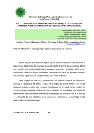 V Seminário de Energia, Meio Ambiente e Desenvolvimento.
                                  Santo Amaro – Bahia, 2012

   CICLO DOS RESÍDUOS HOSPITALARES DA FUNDAÇÃO JOSÉ SILVEIRA
   - HOSPITAL NOSSA SENHORA DA NATIVIDADE EM SANTO AMARO/BA

                                                               Manuel Alves de Sousa Junior*1
                                                                  Cleidejane dos Santos Silva1
                                                                 Jéssica Monteiro dos Santos1
                                                          Luis Eduardo Figueiredo dos Santos1
                                                          Monique Maria Silva da Cruz Borges1
   1-Instituto Federal de Educação, Ciência e Tecnologia da Bahia (IFBA) campus Santo Amaro
                                                                      *manueljunior@ifba.edu.br


Palavras-chave: RSS, biossegurança hospitalar, descarte de lixo hospitalar.




       Todos aqueles que exercem algum tipo de atividade laboral estão expostos a
algum risco decorrente da natureza dessa atividade. O termo Biossegurança define
um conjunto de medidas direcionadas a prevenir, controlar, neutralizar, eliminar ou,
no mínimo, reduzir os riscos ambientais pertinentes ao local de trabalho, visando,
em especial, a proteção da saúde humana e do meio ambiente.

       Este projeto de pesquisa, apresentado no Instituto Federal de Educação,
Ciência e Tecnologia da Bahia – IFBA, no Campus de Santo Amaro, teve como
objeto de estudo, o ciclo dos resíduos hospitalares do principal centro médico do
município santoamarense: o Hospital Nossa Senhora da Natividade. Seu intuito foi
identificar os possíveis riscos ambientais que este tipo de atividade, isto é, o manejo
e o descarte do lixo hospitalar e os riscos que oferecem à comunidade e aos
colaboradores desta instituição.




V SEMAD – 04 a 06 de Junho de 2012            14
 