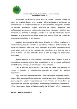 V Seminário de Energia, Meio Ambiente e Desenvolvimento.
                                  Santo Amaro – Bahia, 2012

       Os resíduos de serviço de saúde (RSS) ou resíduo hospitalar, provêm de
ações em hospitais, dividem-se em grupos e são organizados de acordo com as
características e os riscos inerentes a eles. O armazenamento, transporte e descarte
de resíduos hospitalares, quando realizados de maneira adequada, com
profissionais e com o uso de equipamentos de proteção individuais e coletivos, que
minimizam ou eliminam a ameaça à saúde ou à vida do trabalhador, trazem
segurança e proteção aos envolvidos nesse ciclo, pois há riscos que podem ser
evitados na manipulação de tais resíduos.

       A adoção de meios apropriados ao se descartar os resíduos hospitalares é
imprescindível para evitar acidentes. A capacitação continuada do funcionário é de
suma importância no sentido de que a segurança e saúde do trabalhador sejam
preservadas, assim com o lixo hospitalar não consista em uma fonte de risco à
saúde humana e ao meio ambiente, devido à falta de adoção de mecanismos
apropriados.

       Deve-se estimular o comportamento profissional antes, durante e após a
execução de uma tarefa, diminuindo a probabilidade de por em risco o profissional
envolvido com a atribuição, a comunidade e o meio ambiente.
       Com a pesquisa foi constatado que o hospital segue rigorosamente as
normas e condutas de biossegurança referente ao manejo dos resíduos
hospitalares.
       Logo, o risco no ambiente hospitalar , como nas demais setores de trabalho,
existem. Mas, as consequências podem ser pequenas, para tanto é fundamental que
os empregadores utilizem mecanismos que visem minimizar tais riscos. Como os
dispositivos que estão em algumas NRs (Normas Regulamentadoras) por exemplo,
NR-32 (Segurança e Saúde no Trabalho em Serviço de Saúde), NR-6 (Equipamento


V SEMAD – 04 a 06 de Junho de 2012          15
 