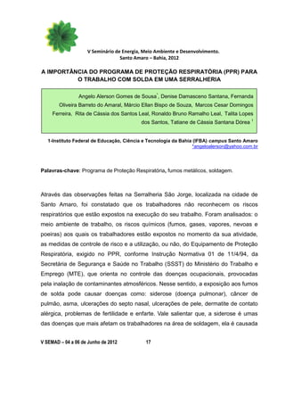 V Seminário de Energia, Meio Ambiente e Desenvolvimento.
                                  Santo Amaro – Bahia, 2012

A IMPORTÂNCIA DO PROGRAMA DE PROTEÇÃO RESPIRATÓRIA (PPR) PARA
          O TRABALHO COM SOLDA EM UMA SERRALHERIA

                Angelo Alerson Gomes de Sousa*, Denise Damasceno Santana, Fernanda
        Oliveira Barreto do Amaral, Márcio Ellan Bispo de Souza, Marcos Cesar Domingos
     Ferreira, Rita de Cássia dos Santos Leal, Ronaldo Bruno Ramalho Leal, Talita Lopes
                                          dos Santos, Tatiane de Cássia Santana Dórea 1


   1-Instituto Federal de Educação, Ciência e Tecnologia da Bahia (IFBA) campus Santo Amaro
                                                                 *angeloalerson@yahoo.com.br




Palavras-chave: Programa de Proteção Respiratória, fumos metálicos, soldagem.



Através das observações feitas na Serralheria São Jorge, localizada na cidade de
Santo Amaro, foi constatado que os trabalhadores não reconhecem os riscos
respiratórios que estão expostos na execução do seu trabalho. Foram analisados: o
meio ambiente de trabalho, os riscos químicos (fumos, gases, vapores, nevoas e
poeiras) aos quais os trabalhadores estão expostos no momento da sua atividade,
as medidas de controle de risco e a utilização, ou não, do Equipamento de Proteção
Respiratória, exigido no PPR, conforme Instrução Normativa 01 de 11/4/94, da
Secretária de Segurança e Saúde no Trabalho (SSST) do Ministério do Trabalho e
Emprego (MTE), que orienta no controle das doenças ocupacionais, provocadas
pela inalação de contaminantes atmosféricos. Nesse sentido, a exposição aos fumos
de solda pode causar doenças como: siderose (doença pulmonar), câncer de
pulmão, asma, ulcerações do septo nasal, ulcerações de pele, dermatite de contato
alérgica, problemas de fertilidade e enfarte. Vale salientar que, a siderose é umas
das doenças que mais afetam os trabalhadores na área de soldagem, ela é causada


V SEMAD – 04 a 06 de Junho de 2012          17
 