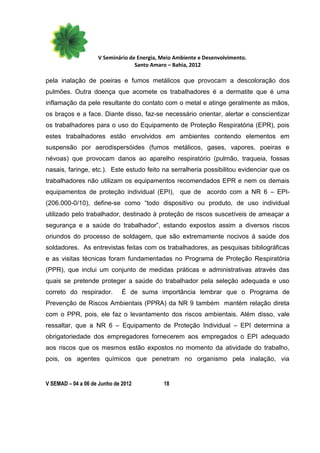 V Seminário de Energia, Meio Ambiente e Desenvolvimento.
                                  Santo Amaro – Bahia, 2012

pela inalação de poeiras e fumos metálicos que provocam a descoloração dos
pulmões. Outra doença que acomete os trabalhadores é a dermatite que é uma
inflamação da pele resultante do contato com o metal e atinge geralmente as mãos,
os braços e a face. Diante disso, faz-se necessário orientar, alertar e conscientizar
os trabalhadores para o uso do Equipamento de Proteção Respiratória (EPR), pois
estes trabalhadores estão envolvidos em ambientes contendo elementos em
suspensão por aerodispersóides (fumos metálicos, gases, vapores, poeiras e
névoas) que provocam danos ao aparelho respiratório (pulmão, traqueia, fossas
nasais, faringe, etc.). Este estudo feito na serralheria possibilitou evidenciar que os
trabalhadores não utilizam os equipamentos recomendados EPR e nem os demais
equipamentos de proteção individual (EPI), que de acordo com a NR 6 – EPI-
(206.000-0/10), define-se como “todo dispositivo ou produto, de uso individual
utilizado pelo trabalhador, destinado à proteção de riscos suscetíveis de ameaçar a
segurança e a saúde do trabalhador”, estando expostos assim a diversos riscos
oriundos do processo de soldagem, que são extremamente nocivos á saúde dos
soldadores. As entrevistas feitas com os trabalhadores, as pesquisas bibliográficas
e as visitas técnicas foram fundamentadas no Programa de Proteção Respiratória
(PPR), que inclui um conjunto de medidas práticas e administrativas através das
quais se pretende proteger a saúde do trabalhador pela seleção adequada e uso
correto do respirador.        É de suma importância lembrar que o Programa de
Prevenção de Riscos Ambientais (PPRA) da NR 9 também mantém relação direta
com o PPR, pois, ele faz o levantamento dos riscos ambientais. Além disso, vale
ressaltar, que a NR 6 – Equipamento de Proteção Individual – EPI determina a
obrigatoriedade dos empregadores fornecerem aos empregados o EPI adequado
aos riscos que os mesmos estão expostos no momento da atividade do trabalho,
pois, os agentes químicos que penetram no organismo pela inalação, via


V SEMAD – 04 a 06 de Junho de 2012          18
 