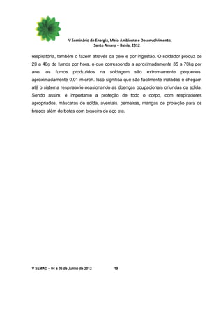 V Seminário de Energia, Meio Ambiente e Desenvolvimento.
                                   Santo Amaro – Bahia, 2012

respiratória, também o fazem através da pele e por ingestão. O soldador produz de
20 a 40g de fumos por hora, o que corresponde a aproximadamente 35 a 70kg por
ano,   os    fumos     produzidos     na   soldagem     são    extremamente     pequenos,
aproximadamente 0,01 mícron. Isso significa que são facilmente inaladas e chegam
até o sistema respiratório ocasionando as doenças ocupacionais oriundas da solda.
Sendo assim, é importante a proteção de todo o corpo, com respiradores
apropriados, máscaras de solda, aventais, perneiras, mangas de proteção para os
braços além de botas com biqueira de aço etc.




V SEMAD – 04 a 06 de Junho de 2012           19
 