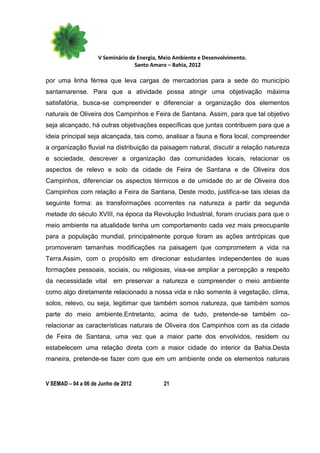 V Seminário de Energia, Meio Ambiente e Desenvolvimento.
                                  Santo Amaro – Bahia, 2012

por uma linha férrea que leva cargas de mercadorias para a sede do município
santamarense. Para que a atividade possa atingir uma objetivação máxima
satisfatória, busca-se compreender e diferenciar a organização dos elementos
naturais de Oliveira dos Campinhos e Feira de Santana. Assim, para que tal objetivo
seja alcançado, há outras objetivações específicas que juntas contribuem para que a
ideia principal seja alcançada, tais como, analisar a fauna e flora local, compreender
a organização fluvial na distribuição da paisagem natural, discutir a relação natureza
e sociedade, descrever a organização das comunidades locais, relacionar os
aspectos de relevo e solo da cidade de Feira de Santana e de Oliveira dos
Campinhos, diferenciar os aspectos térmicos e de umidade do ar de Oliveira dos
Campinhos com relação a Feira de Santana, Deste modo, justifica-se tais ideias da
seguinte forma: as transformações ocorrentes na natureza a partir da segunda
metade do século XVIII, na época da Revolução Industrial, foram cruciais para que o
meio ambiente na atualidade tenha um comportamento cada vez mais preocupante
para a população mundial, principalmente porque foram as ações antrópicas que
promoveram tamanhas modificações na paisagem que comprometem a vida na
Terra.Assim, com o propósito em direcionar estudantes independentes de suas
formações pessoais, sociais, ou religiosas, visa-se ampliar a percepção a respeito
da necessidade vital em preservar a natureza e compreender o meio ambiente
como algo diretamente relacionado a nossa vida e não somente à vegetação, clima,
solos, relevo, ou seja, legitimar que também somos natureza, que também somos
parte do meio ambiente.Entretanto, acima de tudo, pretende-se também co-
relacionar as características naturais de Oliveira dos Campinhos com as da cidade
de Feira de Santana, uma vez que a maior parte dos envolvidos, residem ou
estabelecem uma relação direta com a maior cidade do interior da Bahia.Desta
maneira, pretende-se fazer com que em um ambiente onde os elementos naturais


V SEMAD – 04 a 06 de Junho de 2012          21
 