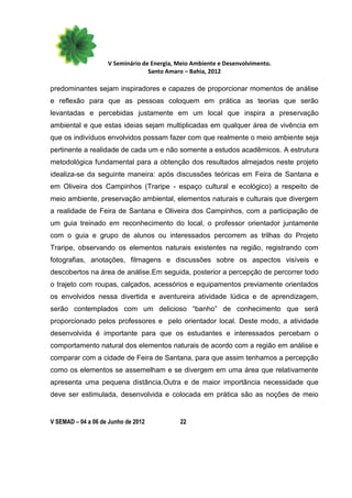 V Seminário de Energia, Meio Ambiente e Desenvolvimento.
                                  Santo Amaro – Bahia, 2012

predominantes sejam inspiradores e capazes de proporcionar momentos de análise
e reflexão para que as pessoas coloquem em prática as teorias que serão
levantadas e percebidas justamente em um local que inspira a preservação
ambiental e que estas ideias sejam multiplicadas em qualquer área de vivência em
que os indivíduos envolvidos possam fazer com que realmente o meio ambiente seja
pertinente a realidade de cada um e não somente a estudos acadêmicos. A estrutura
metodológica fundamental para a obtenção dos resultados almejados neste projeto
idealiza-se da seguinte maneira: após discussões teóricas em Feira de Santana e
em Oliveira dos Campinhos (Traripe - espaço cultural e ecológico) a respeito de
meio ambiente, preservação ambiental, elementos naturais e culturais que divergem
a realidade de Feira de Santana e Oliveira dos Campinhos, com a participação de
um guia treinado em reconhecimento do local, o professor orientador juntamente
com o guia e grupo de alunos ou interessados percorrem as trilhas do Projeto
Traripe, observando os elementos naturais existentes na região, registrando com
fotografias, anotações, filmagens e discussões sobre os aspectos visíveis e
descobertos na área de análise.Em seguida, posterior a percepção de percorrer todo
o trajeto com roupas, calçados, acessórios e equipamentos previamente orientados
os envolvidos nessa divertida e aventureira atividade lúdica e de aprendizagem,
serão contemplados com um delicioso “banho” de conhecimento que será
proporcionado pelos professores e pelo orientador local. Deste modo, a atividade
desenvolvida é importante para que os estudantes e interessados percebam o
comportamento natural dos elementos naturais de acordo com a região em análise e
comparar com a cidade de Feira de Santana, para que assim tenhamos a percepção
como os elementos se assemelham e se divergem em uma área que relativamente
apresenta uma pequena distância.Outra e de maior importância necessidade que
deve ser estimulada, desenvolvida e colocada em prática são as noções de meio


V SEMAD – 04 a 06 de Junho de 2012          22
 