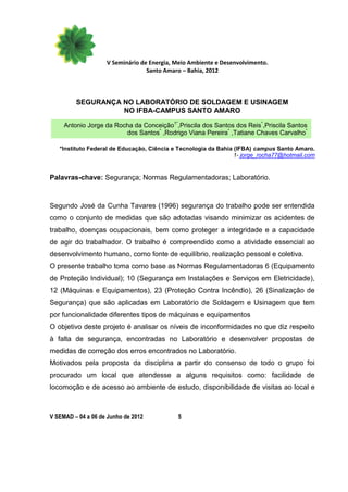 V Seminário de Energia, Meio Ambiente e Desenvolvimento.
                                  Santo Amaro – Bahia, 2012



         SEGURANÇA NO LABORATÓRIO DE SOLDAGEM E USINAGEM
                   NO IFBA-CAMPUS SANTO AMARO

     Antonio Jorge da Rocha da Conceição1*,Priscila dos Santos dos Reis*,Priscila Santos
                         dos Santos* ,Rodrigo Viana Pereira* ,Tatiane Chaves Carvalho*

   *Instituto Federal de Educação, Ciência e Tecnologia da Bahia (IFBA) campus Santo Amaro.
                                                                 1- jorge_rocha77@hotmail.com


Palavras-chave: Segurança; Normas Regulamentadoras; Laboratório.



Segundo José da Cunha Tavares (1996) segurança do trabalho pode ser entendida
como o conjunto de medidas que são adotadas visando minimizar os acidentes de
trabalho, doenças ocupacionais, bem como proteger a integridade e a capacidade
de agir do trabalhador. O trabalho é compreendido como a atividade essencial ao
desenvolvimento humano, como fonte de equilíbrio, realização pessoal e coletiva.
O presente trabalho toma como base as Normas Regulamentadoras 6 (Equipamento
de Proteção Individual); 10 (Segurança em Instalações e Serviços em Eletricidade),
12 (Máquinas e Equipamentos), 23 (Proteção Contra Incêndio), 26 (Sinalização de
Segurança) que são aplicadas em Laboratório de Soldagem e Usinagem que tem
por funcionalidade diferentes tipos de máquinas e equipamentos
O objetivo deste projeto é analisar os níveis de inconformidades no que diz respeito
à falta de segurança, encontradas no Laboratório e desenvolver propostas de
medidas de correção dos erros encontrados no Laboratório.
Motivados pela proposta da disciplina a partir do consenso de todo o grupo foi
procurado um local que atendesse a alguns requisitos como: facilidade de
locomoção e de acesso ao ambiente de estudo, disponibilidade de visitas ao local e



V SEMAD – 04 a 06 de Junho de 2012          5
 