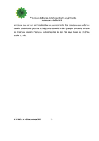 V Seminário de Energia, Meio Ambiente e Desenvolvimento.
                                  Santo Amaro – Bahia, 2012

ambiente que devem ser fortalecidas no conhecimento dos cidadãos que podem e
devem desenvolver práticas ecologicamente corretas em qualquer ambiente em que
os mesmos estejam inseridos, independentes de ser nos seus locais de vivência
social ou não.




V SEMAD – 04 a 06 de Junho de 2012          23
 