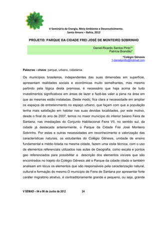 V Seminário de Energia, Meio Ambiente e Desenvolvimento.
                                  Santo Amaro – Bahia, 2012

    PROJETO: PARQUE DA CIDADE FREI JOSÉ DE MONTEIRO SOBRINHO

                                                     Daniel Ricardo Santos Pinto¹*
                                                                 Patrícia Brandão*
                                                                            *Colégio Gênesis
                                                                   1-danielpintto@hotmail.com


Palavras - chave: parque, urbano, cidadania.

Os municípios brasileiros, independentes das suas dimensões em superfície,
apresentam realidades sociais e econômicas muito semelhantes, mas mesmo
partindo pela lógica desta premissa, é necessário que haja acima de tudo
investimentos significativos em áreas de lazer e fazê-las valer a pena na área em
que as mesmas estão instaladas. Deste modo, fica clara a necessidade em ampliar
os espaços de entretenimento no espaço urbano, que façam com que a população
tenha mais satisfação em habitar nas suas devidas localidades, por este motivo,
desde o final do ano de 2007, temos no maior município do interior baiano Feira de
Santana, nas imediações do Conjunto Habitacional Feira VII, no sentido sul, da
cidade já destacada anteriormente, o Parque da Cidade Frei José Monteiro
Sobrinho. Por estas e outras necessidades em reconhecimento e valorização das
características naturais, os estudantes do Colégio Gênesis, unidade de ensino
fundamental e médio lotada na mesma cidade, fazem uma visita técnica, com o uso
de elementos referenciais utilizados nas aulas de Geografia, como escala e pontos
geo referenciados para possibilitar a       descrição dos elementos visíveis que são
encontrados no trajeto do Colégio Gênesis até o Parque da cidade citado e também
analisam em lócus os elementos que são responsáveis pela caracterização natural,
cultural e formação do mesmo.O município de Feira de Santana por apresentar forte
caráter migratório atrativo, é contraditoriamente grande e pequeno, ou seja, grande



V SEMAD – 04 a 06 de Junho de 2012          24
 