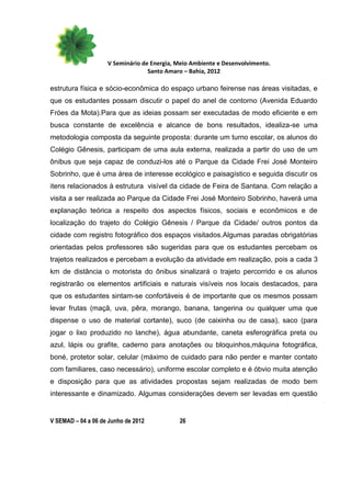 V Seminário de Energia, Meio Ambiente e Desenvolvimento.
                                  Santo Amaro – Bahia, 2012

estrutura física e sócio-econômica do espaço urbano feirense nas áreas visitadas, e
que os estudantes possam discutir o papel do anel de contorno (Avenida Eduardo
Fróes da Mota).Para que as ideias possam ser executadas de modo eficiente e em
busca constante de excelência e alcance de bons resultados, idealiza-se uma
metodologia composta da seguinte proposta: durante um turno escolar, os alunos do
Colégio Gênesis, participam de uma aula externa, realizada a partir do uso de um
ônibus que seja capaz de conduzi-los até o Parque da Cidade Frei José Monteiro
Sobrinho, que é uma área de interesse ecológico e paisagístico e seguida discutir os
itens relacionados à estrutura visível da cidade de Feira de Santana. Com relação a
visita a ser realizada ao Parque da Cidade Frei José Monteiro Sobrinho, haverá uma
explanação teórica a respeito dos aspectos físicos, sociais e econômicos e de
localização do trajeto do Colégio Gênesis / Parque da Cidade/ outros pontos da
cidade com registro fotográfico dos espaços visitados.Algumas paradas obrigatórias
orientadas pelos professores são sugeridas para que os estudantes percebam os
trajetos realizados e percebam a evolução da atividade em realização, pois a cada 3
km de distância o motorista do ônibus sinalizará o trajeto percorrido e os alunos
registrarão os elementos artificiais e naturais visíveis nos locais destacados, para
que os estudantes sintam-se confortáveis é de importante que os mesmos possam
levar frutas (maçã, uva, pêra, morango, banana, tangerina ou qualquer uma que
dispense o uso de material cortante), suco (de caixinha ou de casa), saco (para
jogar o lixo produzido no lanche), água abundante, caneta esferográfica preta ou
azul, lápis ou grafite, caderno para anotações ou bloquinhos,máquina fotográfica,
boné, protetor solar, celular (máximo de cuidado para não perder e manter contato
com familiares, caso necessário), uniforme escolar completo e é óbvio muita atenção
e disposição para que as atividades propostas sejam realizadas de modo bem
interessante e dinamizado. Algumas considerações devem ser levadas em questão


V SEMAD – 04 a 06 de Junho de 2012          26
 