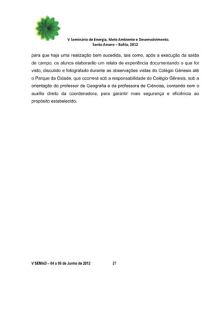 V Seminário de Energia, Meio Ambiente e Desenvolvimento.
                                  Santo Amaro – Bahia, 2012

para que haja uma realização bem sucedida, tais como, após a execução da saída
de campo, os alunos elaborarão um relato de experiência documentando o que for
visto, discutido e fotografado durante as observações vistas do Colégio Gênesis até
o Parque da Cidade, que ocorrerá sob a responsabilidade do Colégio Gênesis, sob a
orientação do professor de Geografia e da professora de Ciências, contando com o
auxílio direto da coordenadora, para garantir mais segurança e eficiência ao
propósito estabelecido.




V SEMAD – 04 a 06 de Junho de 2012          27
 