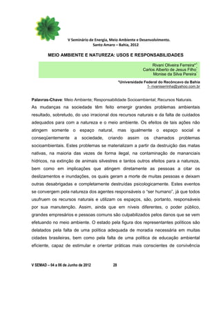 V Seminário de Energia, Meio Ambiente e Desenvolvimento.
                                  Santo Amaro – Bahia, 2012

         MEIO AMBIENTE E NATUREZA: USOS E RESPONSABILIDADES

                                                                   Rivani Oliveira Ferreira*1
                                                              Carlos Alberto de Jesus Filho*
                                                                   Monise da Silva Pereira*
                                                 *Universidade Federal do Recôncavo da Bahia
                                                                1- rivaniserrinha@yahoo.com.br


Palavras-Chave: Meio Ambiente; Responsabilidade Socioambiental; Recursos Naturais.
As mudanças na sociedade têm feito emergir grandes problemas ambientais
resultado, sobretudo, do uso irracional dos recursos naturais e da falta de cuidados
adequados para com a natureza e o meio ambiente. Os efeitos de tais ações não
atingem somente o espaço natural, mas igualmente o espaço social e
conseqüentemente        a   sociedade,    criando     assim    os   chamados      problemas
socioambientais. Estes problemas se materializam a partir da destruição das matas
nativas, na maioria das vezes de forma ilegal, na contaminação de mananciais
hídricos, na extinção de animais silvestres e tantos outros efeitos para a natureza,
bem como em implicações que atingem diretamente as pessoas a citar os
deslizamentos e inundações, os quais geram a morte de muitas pessoas e deixam
outras desabrigadas e completamente destruídas psicologicamente. Estes eventos
se convergem pela natureza dos agentes responsáveis o “ser humano”, já que todos
usufruem os recursos naturais e utilizam os espaços, são, portanto, responsáveis
por sua manutenção. Assim, ainda que em níveis diferentes, o poder público,
grandes empresários e pessoas comuns são culpabilizados pelos danos que se vem
efetuando no meio ambiente. O estado pela figura dos representantes políticos são
delatados pela falta de uma política adequada de moradia necessária em muitas
cidades brasileiras, bem como pela falta de uma política de educação ambiental
eficiente, capaz de estimular e orientar práticas mais conscientes de convivência



V SEMAD – 04 a 06 de Junho de 2012          28
 
