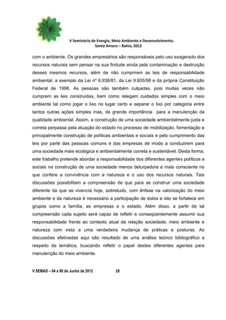 V Seminário de Energia, Meio Ambiente e Desenvolvimento.
                                  Santo Amaro – Bahia, 2012

com o ambiente. Os grandes empresários são responsáveis pelo uso exagerado dos
recursos naturais sem pensar na sua finitude ainda pela contaminação e destruição
desses mesmos recursos, além de não cumprirem as leis de responsabilidade
ambiental, a exemplo da Lei nº 6.938/81, da Lei 9.605/98 e da própria Constituição
Federal de 1998. As pessoas são também culpadas, pois muitas vezes não
cumprem as leis construídas, bem como relegam cuidados simples com o meio
ambiente tal como jogar o lixo no lugar certo e separar o lixo por categoria entre
tantos outras ações simples mas, de grande importância para a manutenção da
qualidade ambiental. Assim, a construção de uma sociedade ambientalmente justa e
correta perpassa pela atuação do estado no processo de mobilização, fomentação e
principalmente construção de políticas ambientais e sociais e pelo cumprimento das
leis por parte das pessoas comuns e das empresas de modo a conduzirem para
uma sociedade mais ecológica e ambientalmente correta e sustentável. Desta forma,
este trabalho pretende abordar a responsabilidade dos diferentes agentes políticos e
sociais na construção de uma sociedade menos deturpadora e mais consciente no
que confere a convivência com a natureza e o uso dos recursos naturais. Tais
discussões possibilitam a compreensão de que para se construir uma sociedade
diferente da que se vivencia hoje, sobretudo, com ênfase na valorização do meio
ambiente e da natureza é necessário a participação de todos e isto se fortalece em
grupos como a família, as empresas e o estado. Além disso, a partir de tal
compreensão cada sujeito será capaz de refletir e conseqüentemente assumir sua
responsabilidade frente ao contexto atual da relação sociedade, meio ambiente e
natureza com vista a uma verdadeira mudança de práticas e posturas. As
discussões efetivadas aqui são resultado de uma análise teórico bibliográfico a
respeito da temática, buscando refletir o papel destes diferentes agentes para
manutenção do meio ambiente.


V SEMAD – 04 a 06 de Junho de 2012          29
 