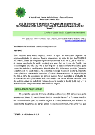 V Seminário de Energia, Meio Ambiente e Desenvolvimento.
                                  Santo Amaro – Bahia, 2012

      USO DE COMPOSTO ORGÂNICO PROVENIENTE DE LIXO URBANO
   SELECIONADO COMO AGENTE MITIGADOR DA BIODISPONIBILIDADE DE
                           CÁDMIO.

                                       Jurema de Castro Souza1 e Josanídia Santana Lima*


           *Pós-graduação em Geoquímica e Meio Ambiente, Universidade Federal da Bahia (UFBA)
                                                                  1-juremacastro@ifba.edu.br


Palavras-chave: biomassa, cádmio, biodisponibilidade

RESUMO

Este trabalho teve como objetivo avaliar a ação do composto orgânico na
biodisponibilidade do cádmio. Foram misturadas, ao solo do tipo LATOSSOLO
AMARELO, doses de composto orgânico equivalentes a 20, 40, 60, 80 e 100 t ha-1.
A mistura resultante foi então contaminada com Cd, na forma de CdCl2, nas
concentrações 0,0; 0,5; 5,0; 10,0 e 25,0 mg dm -3 e posteriormente transferida para
vasos de polietileno devidamente identificados. Um tratamento controle (somente
solo) também foi estabelecido. As sementes de sorgo (Sorghum bicolor L. Moench)
foram plantadas diretamente nos vasos. O cultivo deu-se em casa de vegetação por
35 dias, a 70% da capacidade de campo, quando foram avaliados: a produção de
biomassa fresca da parte aérea e biomassa seca das partes aérea e radicular; teor
de cádmio solúvel no substrato (utilizando como extrator o CaCl2 0,05 mol L-1) e
teor de cádmio nas partes aérea e radicular do vegetal.

  RESULTADOS ALCANÇADOS

       O composto orgânico diminuiu a biodisponibilidade do Cd, comprovada pela
redução dos teores do elemento nos tecidos vegetais (tabela 1 e 2), o que resultou
em um aumento do peso do material vegetal e, conseqüentemente, um aumento no
crescimento das plantas de sorgo. Esses resultados confirmam, mais uma vez, que




V SEMAD – 04 a 06 de Junho de 2012           30
 