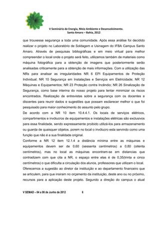 V Seminário de Energia, Meio Ambiente e Desenvolvimento.
                                  Santo Amaro – Bahia, 2012

que trouxesse segurança a toda uma comunidade. Após essa análise foi decidido
realizar o projeto no Laboratório de Soldagem e Usinagem do IFBA Campus Santo
Amaro. Através de pesquisas bibliográficas e em meio virtual para melhor
compreender o local onde o projeto será feito, utilizamos também de materiais como
máquina fotográfica para a obtenção de imagens que posteriormente serão
analisadas criticamente para a obtenção de mais informações. Com a utilização das
NRs para analisar as irregularidades NR 6 EPI Equipamentos de Proteção
Individual; NR 10 Segurança em Instalações e Serviços em Eletricidade; NR 12
Máquinas e Equipamentos; NR 23 Proteção contra Incêndio; NR 26 Sinalização de
Segurança, como base interina do nosso projeto para tentar minimizar os riscos
encontrados. Realização de entrevistas sobre a segurança com os docentes e
discentes para reunir dados e sugestões que possam esclarecer melhor o que foi
pesquisado para maior conhecimento do assunto pelo grupo.
De acordo com a NR 10 item 10.4.4.1. Os locais de serviços elétricos,
compartimentos e invólucros de equipamentos e instalações elétricas são exclusivos
para essa finalidade, sendo expressamente proibido utilizá-los para armazenamento
ou guarda de quaisquer objetos, porem no local o invólucro esta servindo como uma
função que não é a sua finalidade original.
Conforme a NR 12 item 12.1.4 a distância mínima entre as máquinas e
equipamentos devem ser de 0,60 (sessenta centímetros) a 0,80 (oitenta
centímetros), mas no local as máquinas encontram-se em distancias que
contradizem com que cita a NR, o espaço entre elas é de 0,35(trinta e cinco
centímetros) o que dificulta a circulação dos alunos, professores que utilizam o local.
Oferecemos a sugestão ao diretor da instituição e ao departamento financeiro que
se articulem, para que insiram no orçamento da instituição, deste ano ou no próximo,
recursos para a aplicação deste projeto. Segundo a direção do campus o atual


V SEMAD – 04 a 06 de Junho de 2012          6
 