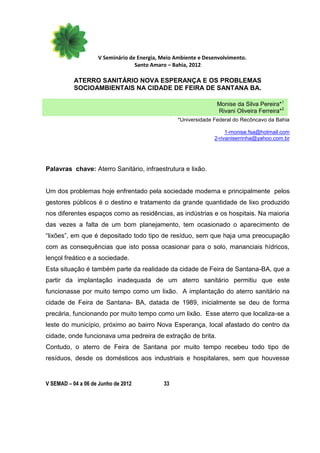 V Seminário de Energia, Meio Ambiente e Desenvolvimento.
                                  Santo Amaro – Bahia, 2012

           ATERRO SANITÁRIO NOVA ESPERANÇA E OS PROBLEMAS
           SOCIOAMBIENTAIS NA CIDADE DE FEIRA DE SANTANA BA.

                                                                 Monise da Silva Pereira*1
                                                                 Rivani Oliveira Ferreira*2
                                                  *Universidade Federal do Recôncavo da Bahia

                                                                     1-monise.fsa@hotmail.com
                                                                2-rivaniserrinha@yahoo.com.br




Palavras chave: Aterro Sanitário, infraestrutura e lixão.


Um dos problemas hoje enfrentado pela sociedade moderna e principalmente pelos
gestores públicos é o destino e tratamento da grande quantidade de lixo produzido
nos diferentes espaços como as residências, as indústrias e os hospitais. Na maioria
das vezes a falta de um bom planejamento, tem ocasionado o aparecimento de
“lixões”, em que é depositado todo tipo de resíduo, sem que haja uma preocupação
com as consequências que isto possa ocasionar para o solo, mananciais hídricos,
lençol freático e a sociedade.
Esta situação é também parte da realidade da cidade de Feira de Santana-BA, que a
partir da implantação inadequada de um aterro sanitário permitiu que este
funcionasse por muito tempo como um lixão. A implantação do aterro sanitário na
cidade de Feira de Santana- BA, datada de 1989, inicialmente se deu de forma
precária, funcionando por muito tempo como um lixão. Esse aterro que localiza-se a
leste do município, próximo ao bairro Nova Esperança, local afastado do centro da
cidade, onde funcionava uma pedreira de extração de brita.
Contudo, o aterro de Feira de Santana por muito tempo recebeu todo tipo de
resíduos, desde os domésticos aos industriais e hospitalares, sem que houvesse


V SEMAD – 04 a 06 de Junho de 2012          33
 
