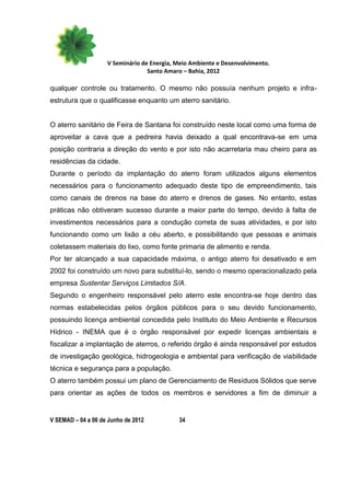 V Seminário de Energia, Meio Ambiente e Desenvolvimento.
                                  Santo Amaro – Bahia, 2012

qualquer controle ou tratamento. O mesmo não possuía nenhum projeto e infra-
estrutura que o qualificasse enquanto um aterro sanitário.


O aterro sanitário de Feira de Santana foi construído neste local como uma forma de
aproveitar a cava que a pedreira havia deixado a qual encontrava-se em uma
posição contraria a direção do vento e por isto não acarretaria mau cheiro para as
residências da cidade.
Durante o período da implantação do aterro foram utilizados alguns elementos
necessários para o funcionamento adequado deste tipo de empreendimento, tais
como canais de drenos na base do aterro e drenos de gases. No entanto, estas
práticas não obtiveram sucesso durante a maior parte do tempo, devido à falta de
investimentos necessários para a condução correta de suas atividades, e por isto
funcionando como um lixão a céu aberto, e possibilitando que pessoas e animais
coletassem materiais do lixo, como fonte primaria de alimento e renda.
Por ter alcançado a sua capacidade máxima, o antigo aterro foi desativado e em
2002 foi construído um novo para substituí-lo, sendo o mesmo operacionalizado pela
empresa Sustentar Serviços Limitados S/A.
Segundo o engenheiro responsável pelo aterro este encontra-se hoje dentro das
normas estabelecidas pelos órgãos públicos para o seu devido funcionamento,
possuindo licença ambiental concedida pelo Instituto do Meio Ambiente e Recursos
Hídrico - INEMA que é o órgão responsável por expedir licenças ambientais e
fiscalizar a implantação de aterros, o referido órgão é ainda responsável por estudos
de investigação geológica, hidrogeologia e ambiental para verificação de viabilidade
técnica e segurança para a população.
O aterro também possui um plano de Gerenciamento de Resíduos Sólidos que serve
para orientar as ações de todos os membros e servidores a fim de diminuir a


V SEMAD – 04 a 06 de Junho de 2012          34
 