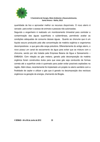 V Seminário de Energia, Meio Ambiente e Desenvolvimento.
                                  Santo Amaro – Bahia, 2012

quantidade de lixo e aproveitar melhor os recursos disponíveis. O novo aterro é
cercado para evitar o acesso de animais e pessoas não autorizadas.
Segundo o engenheiro é realizado um monitoramento trimestral para controlar a
contaminação das águas superficiais e subterrâneas, permitindo avaliar as
condições adequadas de consumo dessas águas. Quanto ao chorume que é um
líquido escuro produzido pela alta concentração de matéria orgânica e organismos
decompositores e que gera alta carga poluidora. Diferentemente do antigo aterro, o
novo possui um canal de escoamento da água para evitar que se misture com o
chorume, sendo por isto tratada pela Empresa Baiana de Água e Saneamento –
EMBASA. Com relação ao gás metano, gerado pela decomposição da matéria
orgânica foram construídos dutos para que esse gás seja conduzido de formas
correta até a superfície onde é queimado para poder evitar possíveis explosões na
região. Além disso, recentemente foi implantado um projeto no aterro sanitário com a
finalidade de captar e utilizar o gás que é gerado na decomposição dos resíduos
orgânicos na geração de energia, chamando de Biogás.




V SEMAD – 04 a 06 de Junho de 2012          35
 