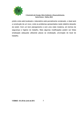 V Seminário de Energia, Meio Ambiente e Desenvolvimento.
                                  Santo Amaro – Bahia, 2012

prédio onde está localizado o laboratório está parcialmente condenado, o ideal será
a construção de um novo, onde os problemas apresentados neste relatório deixarão
de existir. Com um bom planejamento e com uma visão moderna, em termos de
segurança e higiene do trabalho, Mais algumas modificações podem ser feitas
sinalização adequada utilizando placas se sinalização, arrumação do local de
trabalho.




V SEMAD – 04 a 06 de Junho de 2012          7
 