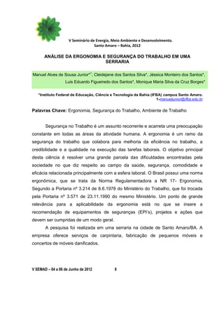 V Seminário de Energia, Meio Ambiente e Desenvolvimento.
                                  Santo Amaro – Bahia, 2012

      ANÁLISE DA ERGONOMIA E SEGURANÇA DO TRABALHO EM UMA
                            SERRARIA

Manuel Alves de Sousa Junior*1, Cleidejane dos Santos Silva*, Jéssica Monteiro dos Santos*,
                  Luis Eduardo Figueiredo dos Santos*, Monique Maria Silva da Cruz Borges*


   *Instituto Federal de Educação, Ciência e Tecnologia da Bahia (IFBA) campus Santo Amaro.
                                                                    1-manueljunior@ifba.edu.br


Palavras Chave: Ergonomia, Segurança do Trabalho, Ambiente de Trabalho


       Segurança no Trabalho é um assunto recorrente e acarreta uma preocupação
constante em todas as áreas da atividade humana. A ergonomia é um ramo da
segurança do trabalho que colabora para melhoria da eficiência no trabalho, a
credibilidade e a qualidade na execução das tarefas laborais. O objetivo principal
desta ciência é resolver uma grande parcela das dificuldades encontradas pela
sociedade no que diz respeito ao campo da saúde, segurança, comodidade e
eficácia relacionada principalmente com a esfera laboral. O Brasil possui uma norma
ergonômica, que se trata da Norma Regulamentadora a NR 17- Ergonomia,
Segundo a Portaria nº 3.214 de 8.6.1978 do Ministério do Trabalho, que foi trocada
pela Portaria nº 3.571 de 23.11.1990 do mesmo Ministério. Um ponto de grande
relevância para a aplicabilidade da ergonomia está no que se insere a
recomendação de equipamentos de seguranças (EPI’s), projetos e ações que
devem ser cumpridas de um modo geral.
       A pesquisa foi realizada em uma serraria na cidade de Santo Amaro/BA. A
empresa oferece serviços de carpintaria, fabricação de pequenos móveis e
concertos de móveis danificados.




V SEMAD – 04 a 06 de Junho de 2012           8
 