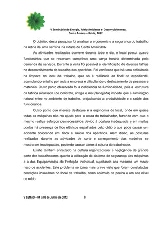 V Seminário de Energia, Meio Ambiente e Desenvolvimento.
                                  Santo Amaro – Bahia, 2012

       O objetivo desta pesquisa foi analisar a ergonomia e a segurança do trabalho
na rotina de uma serraria na cidade de Santo Amaro/BA.
       As atividades realizadas ocorrem durante todo o dia, o local possui quatro
funcionários que se reservam cumprindo uma carga horária determinada pela
demanda de serviços. Durante a visita foi possível a identificação de diversas falhas
no desenvolvimento do trabalho dos operários. Foi verificado que há uma deficiência
na limpeza no local de trabalho, que só é realizada ao final do expediente,
acumulando entulho por toda a empresa e dificultando o deslocamento de pessoas e
materiais. Outro ponto observado foi a deficiência na luminosidade, pois a estrutura
da fábrica analisada (de concreto, antiga e mal planejada) impede que a iluminação
natural entre no ambiente de trabalho, prejudicando a produtividade e a saúde dos
funcionários.
       Outro ponto que merece destaque é a ergonomia do local, onde em quase
todas as máquinas não há ajuste para a altura do trabalhador, fazendo com que o
mesmo realize esforços desnecessários devido à postura inadequada e em muitos
pontos há presença de fios elétricos espalhados pelo chão o que pode causar um
acidente colocando em risco a saúde dos operários. Além disso, as posturas
realizadas durante as atividades de corte e carregamento das madeiras se
mostraram inadequadas, podendo causar danos à coluna do trabalhador.
       Existe também enraizado na cultura organizacional a negligência de grande
parte dos trabalhadores quanto à utilização do sistema de segurança das máquinas
e a dos Equipamentos de Proteção Individual, sujeitando aos mesmos um maior
risco de acidentes. Este problema se torna mais grave visto que foram constatadas
condições insalubres no local de trabalho, como acúmulo de poeira e um alto nível
de ruído.




V SEMAD – 04 a 06 de Junho de 2012          9
 