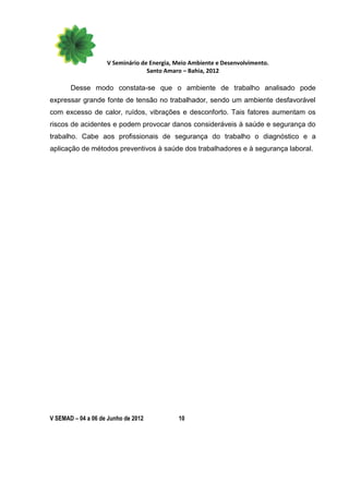V Seminário de Energia, Meio Ambiente e Desenvolvimento.
                                  Santo Amaro – Bahia, 2012

       Desse modo constata-se que o ambiente de trabalho analisado pode
expressar grande fonte de tensão no trabalhador, sendo um ambiente desfavorável
com excesso de calor, ruídos, vibrações e desconforto. Tais fatores aumentam os
riscos de acidentes e podem provocar danos consideráveis à saúde e segurança do
trabalho. Cabe aos profissionais de segurança do trabalho o diagnóstico e a
aplicação de métodos preventivos à saúde dos trabalhadores e à segurança laboral.




V SEMAD – 04 a 06 de Junho de 2012          10
 