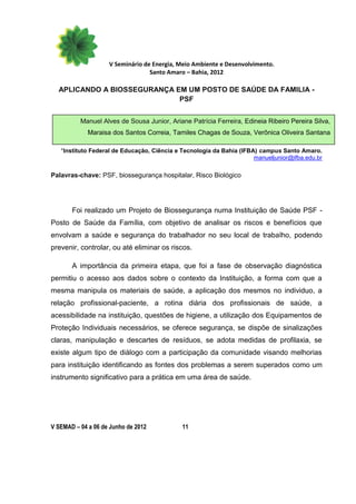 V Seminário de Energia, Meio Ambiente e Desenvolvimento.
                                  Santo Amaro – Bahia, 2012

  APLICANDO A BIOSSEGURANÇA EM UM POSTO DE SAÚDE DA FAMILIA -
                             PSF


          Manuel Alves de Sousa Junior, Ariane Patrícia Ferreira, Edineia Ribeiro Pereira Silva,
             Maraisa dos Santos Correia, Tamiles Chagas de Souza, Verônica Oliveira Santana

   *Instituto Federal de Educação, Ciência e Tecnologia da Bahia (IFBA) campus Santo Amaro.
                                                                      manueljunior@ifba.edu.br

Palavras-chave: PSF, biossegurança hospitalar, Risco Biológico




       Foi realizado um Projeto de Biossegurança numa Instituição de Saúde PSF -
Posto de Saúde da Família, com objetivo de analisar os riscos e benefícios que
envolvam a saúde e segurança do trabalhador no seu local de trabalho, podendo
prevenir, controlar, ou até eliminar os riscos.

       A importância da primeira etapa, que foi a fase de observação diagnóstica
permitiu o acesso aos dados sobre o contexto da Instituição, a forma com que a
mesma manipula os materiais de saúde, a aplicação dos mesmos no individuo, a
relação profissional-paciente, a rotina diária dos profissionais de saúde, a
acessibilidade na instituição, questões de higiene, a utilização dos Equipamentos de
Proteção Individuais necessários, se oferece segurança, se dispõe de sinalizações
claras, manipulação e descartes de resíduos, se adota medidas de profilaxia, se
existe algum tipo de diálogo com a participação da comunidade visando melhorias
para instituição identificando as fontes dos problemas a serem superados como um
instrumento significativo para a prática em uma área de saúde.




V SEMAD – 04 a 06 de Junho de 2012           11
 