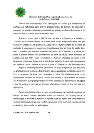 V Seminário de Energia, Meio Ambiente e Desenvolvimento.
                                  Santo Amaro – Bahia, 2012

       Pensar em biossegurança nas instituições de saúde que necessitam de
profissionais habilitados para criarem procedimentos de controle de acidentes e
doenças, garantindo melhorias na qualidade de vida do profissional de saúde e do
paciente, denota o papel importante dessa área.

       Tomando como base a NR 32 que se refere à Segurança e Saúde no
Trabalho em Estabelecimentos de Saúde. Esta Norma Regulamentadora tem por
finalidade estabelecer as diretrizes básicas para a implementação de medidas de
proteção à segurança e à saúde dos trabalhadores dos serviços de saúde, bem
como daqueles que exercem atividades de promoção e assistência à saúde em
geral. A grande maioria dos profissionais da área de saúde, tendo destaque os
profissionais dos PSF, estão submetidos a diversas situações de riscos como
biológicos, químicos e físicos nos ambientes de trabalho. A partir daí a importância
de mobilizar essa clientela voltando-os para a importância da Biossegurança.
       Algumas intervenções foram pertinentes na etapa diagnostica, pois enquanto
os profissionais da instituição trabalhavam, os pesquisadores composta analisavam
todo o processo da área, sem atrapalhar a rotina do estabelecimento, e ao
acompanhar tal rotina foi discutido com os funcionários a oportunidade de mostrar
aos funcionários qual procedimento seria mais correto para determinadas situações
e que os ajudaria a minimizar as diversas situações de riscos em que eles estavam
submetidos.

       Foram distribuídos folders a todos os profissionais na instituição contendo as
etapas de como seriam alertados sobre as medidas de biossegurança, a
manipulação e descarte de resíduos e higiene. Além de contar com um profissional
da área de Biossegurança para mediar a pesquisa, onde foram entregues panfletos
explicativos para orientar os profissionais.


V SEMAD – 04 a 06 de Junho de 2012          12
 
