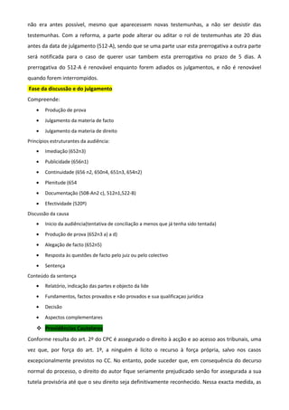 não era antes possível, mesmo que aparecessem novas testemunhas, a não ser desistir das
testemunhas. Com a reforma, a parte pode alterar ou aditar o rol de testemunhas ate 20 dias
antes da data de julgamento (512-A), sendo que se uma parte usar esta prerrogativa a outra parte
será notificada para o caso de querer usar tambem esta prerrogativa no prazo de 5 dias. A
prerrogativa do 512-A é renovável enquanto forem adiados os julgamentos, e não é renovável
quando forem interrompidos.
Fase da discussão e do julgamento
Compreende:
• Produção de prova
• Julgamento da materia de facto
• Julgamento da materia de direito
Princípios estruturantes da audiência:
• Imediação (652n3)
• Publicidade (656n1)
• Continuidade (656 n2, 650n4, 651n3, 654n2)
• Plenitude (654
• Documentação (508-An2 c), 512n1,522-B)
• Efectividade (520º)
Discussão da causa
• Inicio da audiência(tentativa de conciliação a menos que já tenha sido tentada)
• Produção de prova (652n3 a) a d)
• Alegação de facto (652n5)
• Resposta às questões de facto pelo juiz ou pelo colectivo
• Sentença
Conteúdo da sentença
• Relatório, indicação das partes e objecto da lide
• Fundamentos, factos provados e não provados e sua qualificaçao jurídica
• Decisão
• Aspectos complementares
 Providências Cautelares
Conforme resulta do art. 2º do CPC é assegurado o direito à acção e ao acesso aos tribunais, uma
vez que, por força do art. 1º, a ninguém é lícito o recurso à força própria, salvo nos casos
excepcionalmente previstos no CC. No entanto, pode suceder que, em consequência do decurso
normal do processo, o direito do autor fique seriamente prejudicado senão for assegurada a sua
tutela provisória até que o seu direito seja definitivamente reconhecido. Nessa exacta medida, as
 