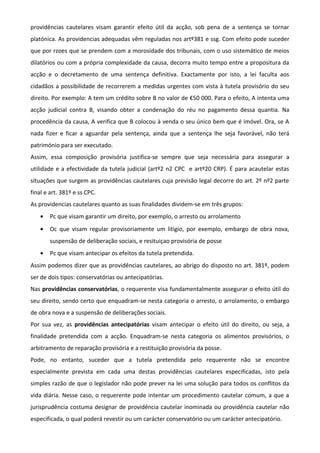 providências cautelares visam garantir efeito útil da acção, sob pena de a sentença se tornar
platónica. As providencias adequadas vêm reguladas nos artº381 e ssg. Com efeito pode suceder
que por rzoes que se prendem com a morosidade dos tribunais, com o uso sistemático de meios
dilatórios ou com a própria complexidade da causa, decorra muito tempo entre a propositura da
acção e o decretamento de uma sentença definitiva. Exactamente por isto, a lei faculta aos
cidadãos a possibilidade de recorrerem a medidas urgentes com vista à tutela provisório do seu
direito. Por exemplo: A tem um crédito sobre B no valor de €50 000. Para o efeito, A intenta uma
acção judicial contra B, visando obter a condenação do réu no pagamento dessa quantia. Na
procedência da causa, A verifica que B colocou à venda o seu único bem que é imóvel. Ora, se A
nada fizer e ficar a aguardar pela sentença, ainda que a sentença lhe seja favorável, não terá
património para ser executado.
Assim, essa composição provisória justifica-se sempre que seja necessária para assegurar a
utilidade e a efectividade da tutela judicial (artº2 n2 CPC e artº20 CRP). É para acautelar estas
situações que surgem as providências cautelares cuja previsão legal decorre do art. 2º nº2 parte
final e art. 381º e ss CPC.
As providencias cautelares quanto as suas finalidades dividem-se em três grupos:
• Pc que visam garantir um direito, por exemplo, o arresto ou arrolamento
• Oc que visam regular provisoriamente um litigio, por exemplo, embargo de obra nova,
suspensão de deliberação sociais, e resituiçao provisória de posse
• Pc que visam antecipar os efeitos da tutela pretendida.
Assim podemos dizer que as providências cautelares, ao abrigo do disposto no art. 381º, podem
ser de dois tipos: conservatórias ou antecipatórias.
Nas providências conservatórias, o requerente visa fundamentalmente assegurar o efeito útil do
seu direito, sendo certo que enquadram-se nesta categoria o arresto, o arrolamento, o embargo
de obra nova e a suspensão de deliberações sociais.
Por sua vez, as providências antecipatórias visam antecipar o efeito útil do direito, ou seja, a
finalidade pretendida com a acção. Enquadram-se nesta categoria os alimentos provisórios, o
arbitramento de reparação provisória e a restituição provisória da posse.
Pode, no entanto, suceder que a tutela pretendida pelo requerente não se encontre
especialmente prevista em cada uma destas providências cautelares especificadas, isto pela
simples razão de que o legislador não pode prever na lei uma solução para todos os conflitos da
vida diária. Nesse caso, o requerente pode intentar um procedimento cautelar comum, a que a
jurisprudência costuma designar de providência cautelar inominada ou providência cautelar não
especificada, o qual poderá revestir ou um carácter conservatório ou um carácter antecipatório.
 
