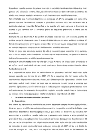 Providência cautelar, quando decretasse o arresto, o carro já teria sido vendido. O juiz deve fazer
por isso uma apreciação sumária, isto é, se existissem indícios que demonstrassem a existência do
direito e do fundado receio do requerente, o juiz deve decretar a providência cautelar.
Por outro lado, esta “Summaria Cognitio”, nos termos do art. 3º nº2 conjugado com o art. 385º,
permite que em determinadas situações a providência cautelar possa ser decretada sem a
audiência prévia do requerido. Tal verifica-se ou quando a lei expressamente o determina ou
quando o juiz verifique que a audiência prévia do requerido prejudicará o efeito útil da
providência.
Exemplo: no caso do arresto, A diz que tem o fundado receio de ficar sem nenhuma garantia do
crédito, porque B vai vender o carro. O arresto é decretado com ou sem a audiência prévia de B?
Sem (a lei expressamente prevê que no arresto não é preciso ser ouvido o requerido). Exemplo: já
no exemplo da padaria não prejudicaria o efeito útil da providência cautelar.
Tendo em conta esta apreciação sumária do acto, o requerente deve apresentar prova sumária,
não só do seu direito, como também da existência de um receio fundado, sob pena de o tribunal
indeferir liminarmente a providência cautelar requerida.
Exemplo: A tem um crédito com B no valor de €10 000. A intenta um arresto sob o pretexto de B
vir a pôr o carro à venda. Ou B coloca o carro à venda antes do arresto ou senão o fizer não há um
fundando receio de B.
Se o requerido for ouvido antes do decretamento da providência cautelar, nesse caso pode
deduzir oposição nos termos do art. 385º nº2. Se o requerido não for ouvido antes do
decretamento da providência cautelar, ou seja, só é citado depois de a providência cautelar estar
decretada, poderá reagir através de duas vias: ou apresenta recurso contra a sentença que
decretou a providência, quando entenda que os factos alegados e as provas produzidas não eram
suficientes para o decretamento da providência ou deduz oposição, quando invocar factos novos
ou produzir novos meios de prova que não foram atendidos pelo tribunal, art. 388º.
I. Características das Providências Cautelares
1. Dependência
Nos termos do artº383n3 as providências cautelares dependem sempre de uma acção principal.
Uma vez que as providências cautelares visam garantir a composição provisória do litígio, estas
são sempre dependentes de uma acção principal, a qual poderá ser declarativa ou executiva. Por
esse motivo, a providência cautelar caduca se o requerente não intentar a acção principal no
prazo de 30 dias, se a acção principal ficar paralisada por inércia do requerente durante mais de 30
dias, se a acção principal vier a ser julgada improcedente, se na acção principal o réu for absolvido
da instância e o autor não intentar nova acção, nos termos do art. 389º nº2 ou se o direito do
autor se extinguir, art. 389º. Nota: se o requerido não for ouvido antes do decretamento da
 
