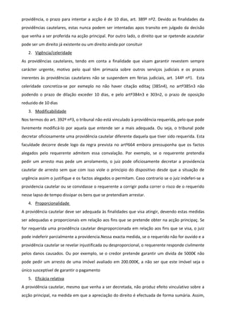providência, o prazo para intentar a acção é de 10 dias, art. 389º nº2. Devido as finalidades da
providências cautelares, estas nunca podem ser intentadas apos transito em julgado da decisão
que venha a ser proferida na acção principal. Por outro lado, o direito que se rpetende acautelar
pode ser um direito já existente ou um direito ainda por consituir
2. Vigência/celeridade
As providências cautelares, tendo em conta a finalidade que visam garantir revestem sempre
carácter urgente, motivo pelo qual têm primazia sobre outros serviços judiciais e os prazos
inerentes às providências cautelares não se suspendem em férias judiciais, art. 144º nº1. Esta
celeridade concretiza-se por exmeplo no não haver citação editaç (385n4), no artº385n3 não
podendo o prazo de dilação exceder 10 dias, e pelo artº384n3 e 303n2, o prazo de oposição
reduzido de 10 dias
3. Modificabilidade
Nos termos do art. 392º nº3, o tribunal não está vinculado à providência requerida, pelo que pode
livremente modificá-lo por aquela que entende ser a mais adequada. Ou seja, o tribunal pode
decretar oficiosamente uma providência cautelar diferente daquela que tiver sido requerida. Esta
faculdade decorre desde logo da regra prevista no artº664 embora pressuponha que os factos
alegados pelo requerente admitem essa convalação. Por exemplo, se o requerente pretendia
pedir um arresto mas pede um arrolamento, o juiz pode oficiosamente decretar a providencia
cautelar de arresto sem que com isso viole o principio do dispositivo desde que a situação de
urgência assim o justifique e os factos alegados o permitam. Caso contrario se o juiz indeferi-se a
providencia cautelar ou se convidasse o requerente a corrigir podia correr o risco de o requerido
nesse lapso de tempo dissipar os bens que se pretendiam arrestar.
4. Proporcionalidade
A providência cautelar deve ser adequada às finalidades que visa atingir, devendo estas medidas
ser adequadas e proporcionais em relação aos fins que se pretende obter na acção principaç. Se
for requerida uma providência cautelar desproporcionada em relação aos fins que se visa, o juiz
pode indeferir parcialmente a providencia.Nessa exacta medida, se o requerido não for ouvido e a
providência cautelar se revelar injustificada ou desproporcional, o requerente responde civilmente
pelos danos causados. Ou por exemplo, se o credor pretende garantir um divida de 5000€ não
pode pedir um arresto de uma imóvel avaliado em 200.000€, a não ser que este imóvel seja o
único susceptível de garantir o pagamento
5. Eficácia relativa
A providência cautelar, mesmo que venha a ser decretada, não produz efeito vinculativo sobre a
acção principal, na medida em que a apreciação do direito é efectuada de forma sumária. Assim,
 