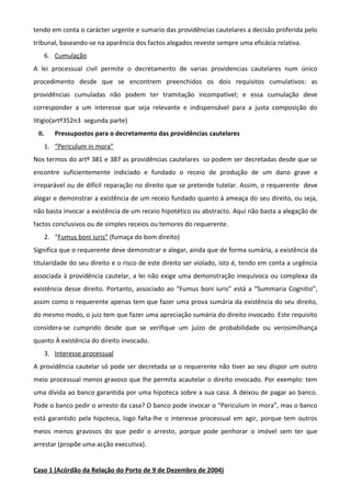 tendo em conta o carácter urgente e sumario das providências cautelares a decisão proferida pelo
tribunal, baseando-se na aparência dos factos alegados reveste sempre uma eficácia relativa.
6. Cumulação
A lei processual civil permite o decretamento de varias providencias cautelares num único
procedimento desde que se encontrem preenchidos os dois requisitos cumulativos: as
providências cumuladas não podem ter tramitação incompatível; e essa cumulação deve
corresponder a um interesse que seja relevante e indispensável para a justa composição do
litigio(artº352n3 segunda parte)
II. Pressupostos para o decretamento das providências cautelares
1. “Periculum in mora”
Nos termos do artº 381 e 387 as providências cautelares so podem ser decretadas desde que se
encontre suficientemente indiciado e fundado o receio de produção de um dano grave e
irreparável ou de difícil reparação no direito que se pretende tutelar. Assim, o requerente deve
alegar e demonstrar a existência de um receio fundado quanto à ameaça do seu direito, ou seja,
não basta invocar a existência de um receio hipotético ou abstracto. Aqui não basta a alegação de
factos conclusivos ou de simples receios ou temores do requerente.
2. “Fumus boni iuris” (fumaça do bom direito)
Significa que o requerente deve demonstrar e alegar, ainda que de forma sumária, a existência da
titularidade do seu direito e o risco de este direito ser violado, isto é, tendo em conta a urgência
associada à providência cautelar, a lei não exige uma demonstração inequívoca ou complexa da
existência desse direito. Portanto, associado ao “Fumus boni iuris” está a “Summaria Cognitio”,
assim como o requerente apenas tem que fazer uma prova sumária da existência do seu direito,
do mesmo modo, o juiz tem que fazer uma apreciação sumária do direito invocado. Este requisito
considera-se cumprido desde que se verifique um juízo de probabilidade ou verosimilhança
quanto À existência do direito invocado.
3. Interesse processual
A providência cautelar só pode ser decretada se o requerente não tiver ao seu dispor um outro
meio processual menos gravoso que lhe permita acautelar o direito invocado. Por exemplo: tem
uma dívida ao banco garantida por uma hipoteca sobre a sua casa. A deixou de pagar ao banco.
Pode o banco pedir o arresto da casa? O banco pode invocar o “Periculum in mora”, mas o banco
está garantido pela hipoteca, logo falta-lhe o interesse processual em agir, porque tem outros
meios menos gravosos do que pedir o arresto, porque pode penhorar o imóvel sem ter que
arrestar (propõe uma acção executiva).
Caso 1 (Acórdão da Relação do Porto de 9 de Dezembro de 2004)
 