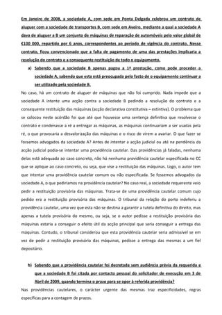 Em Janeiro de 2008, a sociedade A, com sede em Ponta Delgada celebrou um contrato de
aluguer com a sociedade de transportes B, com sede em Aveiro, mediante a qual a sociedade A
dava de aluguer a B um conjunto de máquinas de reparação de automóveis pelo valor global de
€100 000, repartido por 6 anos, correspondentes ao período de vigência do contrato. Nesse
contrato, ficou convencionado que a falta de pagamento de uma das prestações implicaria a
resolução do contrato e a consequente restituição de todo o equipamento.
a) Sabendo que a sociedade B apenas pagou a 1ª prestação, como pode proceder a
sociedade A, sabendo que esta está preocupada pelo facto de o equipamento continuar a
ser utilizado pela sociedade B.
No caso, há um contrato de aluguer de máquinas que não foi cumprido. Nada impede que a
sociedade A intente uma acção contra a sociedade B pedindo a resolução do contrato e a
consequente restituição das máquinas (acção declarativa constitutiva – extintiva). O problema que
se colocou neste acórdão foi que até que houvesse uma sentença definitiva que resolvesse o
contrato e condenasse a ré a entregar as máquinas, as máquinas continuariam a ser usadas pela
ré, o que provocaria a desvalorização das máquinas e o risco de virem a avariar. O que fazer se
fossemos advogados da sociedade A? Antes de intentar a acção judicial ou até na pendência da
acção judicial podia-se intentar uma providência cautelar. Das providências já faladas, nenhuma
delas está adequada ao caso concreto, não há nenhuma providência cautelar especificada no CC
que se aplique ao caso concreto, ou seja, que vise a restituição das máquinas. Logo, o autor tem
que intentar uma providência cautelar comum ou não especificada. Se fossemos advogados da
sociedade A, o que pediríamos na providência cautelar? No caso real, a sociedade requerente veio
pedir a restituição provisória das máquinas. Trata-se de uma providência cautelar comum cujo
pedido era a restituição provisória das máquinas. O tribunal da relação do porto indeferiu a
providência cautelar, uma vez que esta não se destina a garantir a tutela definitiva do direito, mas
apenas a tutela provisória do mesmo, ou seja, se o autor pedisse a restituição provisória das
máquinas estaria a conseguir o efeito útil da acção principal que seria conseguir a entrega das
máquinas. Contudo, o tribunal considerou que esta providência cautelar seria admissível se em
vez de pedir a restituição provisória das máquinas, pedisse a entrega das mesmas a um fiel
depositário.
b) Sabendo que a providência cautelar foi decretada sem audiência prévia da requerida e
que a sociedade B foi citada por contacto pessoal do solicitador de execução em 3 de
Abril de 2009, quando termina o prazo para se opor à referida providência?
Nas providências cautelares, o carácter urgente das mesmas traz especificidades, regras
específicas para a contagem de prazos.
 