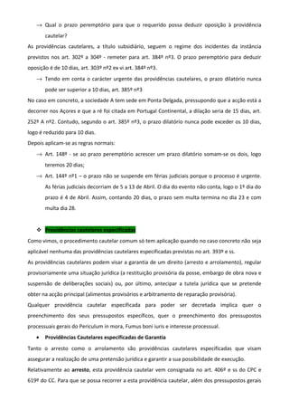 → Qual o prazo peremptório para que o requerido possa deduzir oposição à providência
cautelar?
As providências cautelares, a título subsidiário, seguem o regime dos incidentes da instância
previstos nos art. 302º a 304º - remeter para art. 384º nº3. O prazo peremptório para deduzir
oposição é de 10 dias, art. 303º nº2 ex vi art. 384º nº3.
→ Tendo em conta o carácter urgente das providências cautelares, o prazo dilatório nunca
pode ser superior a 10 dias, art. 385º nº3
No caso em concreto, a sociedade A tem sede em Ponta Delgada, pressupondo que a acção está a
decorrer nos Açores e que a ré foi citada em Portugal Continental, a dilação seria de 15 dias, art.
252º A nº2. Contudo, segundo o art. 385º nº3, o prazo dilatório nunca pode exceder os 10 dias,
logo é reduzido para 10 dias.
Depois aplicam-se as regras normais:
→ Art. 148º - se ao prazo peremptório acrescer um prazo dilatório somam-se os dois, logo
teremos 20 dias;
→ Art. 144º nº1 – o prazo não se suspende em férias judiciais porque o processo é urgente.
As férias judiciais decorriam de 5 a 13 de Abril. O dia do evento não conta, logo o 1º dia do
prazo é 4 de Abril. Assim, contando 20 dias, o prazo sem multa termina no dia 23 e com
multa dia 28.
 Providências cautelares especificadas
Como vimos, o procedimento cautelar comum só tem aplicação quando no caso concreto não seja
aplicável nenhuma das providências cautelares especificadas previstas no art. 393º e ss.
As providências cautelares podem visar a garantia de um direito (arresto e arrolamento), regular
provisoriamente uma situação jurídica (a restituição provisória da posse, embargo de obra nova e
suspensão de deliberações sociais) ou, por último, antecipar a tutela jurídica que se pretende
obter na acção principal (alimentos provisórios e arbitramento de reparação provisória).
Qualquer providência cautelar especificada para poder ser decretada implica quer o
preenchimento dos seus pressupostos específicos, quer o preenchimento dos pressupostos
processuais gerais do Periculum in mora, Fumus boni iuris e interesse processual.
• Providências Cautelares especificadas de Garantia
Tanto o arresto como o arrolamento são providências cautelares especificadas que visam
assegurar a realização de uma pretensão jurídica e garantir a sua possibilidade de execução.
Relativamente ao arresto, esta providência cautelar vem consignada no art. 406º e ss do CPC e
619º do CC. Para que se possa recorrer a esta providência cautelar, além dos pressupostos gerais
 