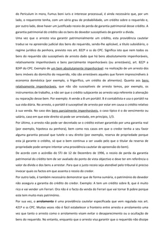 do Periculum in mora, Fumus boni iuris e interesse processual, é ainda necessário que, por um
lado, o requerente tenha, com um sério grau de probabilidade, um crédito sobre o requerido e,
por outro lado, deve haver um justificado receio de perda de garantia patrimonial desse crédito. A
garantia patrimonial do crédito são os bens do devedor susceptíveis de garantir a dívida.
Uma vez que o arresto visa garantir patrimonialmente um crédito, esta providência cautelar
traduz-se na apreensão judicial dos bens do requerido, sendo-lhe aplicável, a título subsidiário, o
regime jurídico da penhora, previsto nos art. 822º e ss do CPC. Significa isto que nem todos os
bens do requerido são susceptíveis de arresto dado que há bens absolutamente impenhoráveis,
relativamente impenhoráveis e bens parcialmente impenhoráveis (ou arrestáveis), art. 822º a
824º do CPC. Exemplo de um bem absolutamente impenhorável: na realização de um arresto dos
bens imóveis do domicílio do requerido, não são arrestáveis aqueles que forem imprescindíveis à
economia doméstica (por exemplo, o frigorífico, um crédito de alimentos). Quanto aos bens
relativamente impenhoráveis, que não são susceptíveis de arresto temos, por exemplo, os
instrumentos de trabalho, a não ser que o crédito subjacente ao arresto seja referente à alienação
ou reparação desse bem. Por exemplo: A vende a B um portátil. B é contabilista e usa o portátil na
sua vida diária. No arresto, o portátil é susceptível de arresto por estar em causa o crédito relativo
à sua venda. No caso dos bens parcialmente impenhoráveis, o caso típico é o do vencimento ou
salário, caso em que este direito só pode ser arrestado, em princípio, 1/3.
Por último, o arresto não pode ser decretado se o crédito estiver garantido por uma garantia real
(por exemplo, hipoteca ou penhora), bem como nos casos em que o credor tenha a seu favor
alguma garantia pessoal que tutele o seu direito (por exemplo, reserva de propriedade porque
esta já garante o crédito, só que o bem continua a ser usado pelo que o titular da reserva de
propriedade pode sempre intentar uma providência cautelar de apreensão do bem).
De acordo com o acórdão do STJ de 12 de Dezembro de 1996, o receio de perda da garantia
patrimonial do crédito tem de ser avaliado do ponto de vista objectivo e deve ter em referência o
valor da dívida e dos bens a arrestar. Para que o justo receio seja atendível pelo tribunal é preciso
invocar quais os factos em que assenta o receio do credor.
Por outro lado, é também necessário demonstrar que de forma sumária, o património do devedor
não assegura a garantia do crédito do credor. Exemplo: A tem um crédito sobre B, que é muito
rico e vai vender um Ferrari. Ora não é o facto da venda do Ferrari que vai tornar B pobre porque
este tem muito mais património.
Por sua vez, o arrolamento é uma providência cautelar especificada que vem regulada nos art.
421º e ss CPC. Muitas vezes não é fácil estabelecer a fronteira entre arresto e arrolamento uma
vez que tanto o arresto como o arrolamento visam evitar o desaparecimento ou a ocultação de
bens do requerido. No entanto, enquanto que o arresto visa garantir que o requerido não dissipe
 