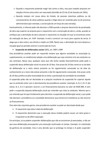 → Quando o requerente pretende reagir não contra a obra, mas para impedir prejuízos em
relação à forma como está a ser executado (Acórdão do STJ de 22 de Outubro de 1991);
→ Quando estejam em causa obras do Estado, de pessoas colectivas públicas ou de
concessionários de obras públicas quando o litigio deva ser resolvido pela via do processo
administrativo (por exemplo, a construção de um lanço de auto-estrada);
Eventualmente, o tribunal pode não decretar o EON quando o prejuízo decorrente da paralisação
da obra seja superior ao prejuízo para o requerente com a construção da obra e, ainda, quando se
verifique que a demolição da obra colocará o requerente na situação em que se encontrava antes
da realização da obra, art. 419º. Exemplo: A está a construir um muro para suporte de terras. B
alega que a obra viola o seu direito e impõe um EON. Neste caso, a demolição do muro deixaria a
situação igual ao período anterior à construção do muro.
• Suspensão de deliberações sociais (SDS), art. 396º a 398º
Esta providência cautelar pode ser requerida sempre que alguma sociedade ou associação (e,
supletivamente, os condóminos) adopte uma deliberação que seja contrária à lei aos estatutos ou
aos contratos. Nesse caso, qualquer sócio que não tenha votado favoravelmente pode pedir a
suspensão dessa deliberação social no prazo de 10 dias. Este prazo de 10 dias conta-se ou da data
da deliberação se o sócio esteve presente ou foi regularmente convocado ou da data do
conhecimento se o sócio não esteve presente e não foi regularmente convocado. Este prazo certo
de 10 dias justifica-se pela necessidade de se evitar a paralisação da actividade da sociedade.
A suspensão pode não ser decretada se o prejuízo resultante da suspensão for superior àquele
que se pretende evitar com o decretamento da providência cautelar. (exemplo: A, B, C, D e E são
sócios. B, C, D e E aprovam recorrer a um financiamento bancário no valor de €500 000. A vem
pedir a suspensão daquela deliberação social por entender que viola os estatutos. Mesmo que o
juiz entenda que há aqui fundamento para decretar a suspensão da deliberação social, o juiz pode
não decretar a providência se o sociedade demonstrar que entrará em insolvência se não recorrer
ao financiamento.
Para alem dos requisitos gerias, esta providencia cautelar so pode ser decretada desde que:
• O requerente seja sócio à data da deliberação
• O requerente demonstre que a execução dessa medida poderá causar um dano grave e
irreparável ou de difícil reparação
Em princípio, só se podem suspender deliberações que não se encontram já executadas, a não ser
que essa deliberação pressuponha uma execução continuada no tempo. Exemplo: A é destituído
da gerência da sociedade. Esta é uma decisão que se prolonga no tempo e A pode suspender
 