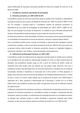 aquela deliberação de execução continuada (acórdão do tribunal da relação do Porto de 11 de
Março de 1996).
• Providências cautelares especificadas de antecipação
1) Alimentos provisórios, art. 399º a 402º do CPC
A providência cautelar de alimentos provisórios pode ser pedida como incidente ou dependência
da acção principal em que se pede a prestação de alimentos (art. 399º nº1 do CPC e 2007º nº1 do
CC). Por exemplo: é possível pedir-se a providência cautelar de alimentos provisórios na
dependência de uma acção de investigação de paternidade (art. 1821º, 1873º e 1884º do CC).
Aqui há uma excepção ao princípio do dispositivo, na medida em que o MP pode oficiosamente
requerer esta providência quando esteja em causa a tutela dos interesses do menor.
Os alimentos provisórios, sendo decretados, consistem numa quantia mensal que permite garantir
as necessidades do requerente em termos de alimentos, vestuário e despesas básicas diárias.
Caso a providência cautelar venha a revelar-se infundada, o requerente não é obrigado a restituir
os elementos recebidos, a não ser que tenha actuado de má fé (art. 402º do CPC), para evitar que
as pessoas tenham medo de pedir os alimentos provisórios, porque se o legislador obrigasse o
requerente a devolver o que recebeu, criaria aqui grandes constrangimentos.
2) Arbitramento da Reparação Provisória, art. 403º a 405º
A providência cautelar de arbitramento de reparação provisória pode ser pedida como incidente
ou na pendência de uma acção de indemnização fundada em morte ou lesão corporal grave do
ofendido. Esta providência cautelar surge no CPC a partir da reforma de 95/96 e pode ser
requerida tanto pelo lesado como por aqueles que lhe podiam exigir alimentos. Para que a
providência cautelar seja decretada torna-se necessário demonstrar a existência de um estado de
necessidade. Exemplo: A trabalhava na construção civil e tinha mulher e 2 filhos pequenos. A
dirigiu-se de mota para casa no fim do dia de trabalho e foi embatido violentamente por C. A mota
foi para a sucata e A morreu. Nada impede que os herdeiros de A peçam uma indemnização à
seguradora de C. Mas, enquanto a indemnização não é decretada, a mulher de A e os filhos
podem pedir esta providência cautelar para obter uma garantia mensal até ser definida a quantia
da acção principal.
A diferença substancial entre alimentos provisórios e arbitramento da reparação provisória é que,
enquanto nos alimentos provisórios se a providência cautelar se extinguir, o requerente não tem
de devolver aquilo que receber, no arbitramento de reparação provisória se a providência cautelar
se extinguir (por exemplo, porque se revela infundada) o requerente responde pelos danos
causados, ou seja, tem que devolver aquilo que recebeu de acordo com o art. 405º do CPC.
 