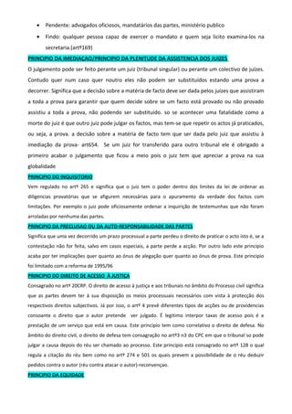 • Pendente: advogados oficiosos, mandatários das partes, ministério publico
• Findo: qualquer pessoa capaz de exercer o mandato e quem seja licito examina-los na
secretaria.(artº169)
PRINCIPIO DA IMEDIAÇAO/PRINCIPIO DA PLENITUDE DA ASSISTENCIA DOS JUIZES
O julgamento pode ser feito perante um juiz (tribunal singular) ou perante um colectivo de juízes.
Contudo quer num caso quer noutro eles não podem ser substituídos estando uma prova a
decorrer. Significa que a decisão sobre a matéria de facto deve ser dada pelos juízes que assistiram
a toda a prova para garantir que quem decide sobre se um facto está provado ou não provado
assistiu a toda a prova, não podendo ser substituido. so se acontecer uma fatalidade como a
morte do juiz é que outro juiz pode julgar os factos, mas tem-se que repetir os actos já praticados,
ou seja, a prova. a decisão sobre a matéria de facto tem que ser dada pelo juiz que assistiu à
imediação da prova- art654. Se um juiz for transferido para outro tribunal ele é obrigado a
primeiro acabar o julgamento que ficou a meio pois o juiz tem que apreciar a prova na sua
globalidade
PRINCIPIO DO INQUISITORIO
Vem regulado no artº 265 e significa que o juiz tem o poder dentro dos limites da lei de ordenar as
diligencias provatórias que se afigurem necessárias para o apuramento da verdade dos factos com
limitações. Por exemplo o juiz pode oficiosamente ordenar a inquirição de testemunhas que não foram
arroladas por nenhuma das partes.
PRINCIPIO DA PRECLUSAO OU DA AUTO-RESPONSABILIDADE DAS PARTES
Significa que uma vez decorrido um prazo processual a parte perdeu o direito de praticar o acto isto é, se a
contestação não for feita, salvo em casos especiais, a parte perde a acção. Por outro lado este principio
acaba por ter implicações quer quanto ao ónus de alegação quer quanto ao ónus de prova. Este principio
foi limitado com a reforma de 1995/96
PRINCIPIO DO DIREITO DE ACESSO À JUSTIÇA
Consagrado no artº 20CRP. O direito de acesso à justiça e aos tribunais no âmbito do Processo civil significa
que as partes devem ter à sua disposição os meios processuais necessários com vista à protecção dos
respectivos direitos subjectivos. Já por isso, o artº 4 prevê diferentes tipos de acções ou de providencias
consoante o direito que o autor pretende ver julgado. É legitimo interpor taxas de acesso pois é a
prestação de um serviço que está em causa. Este principio tem como correlativo o direito de defesa. No
âmbito do direito civil, o direito de defesa tem consagração no artº3 n3 do CPC em que o tribunal so pode
julgar a causa depois do réu ser chamado ao processo. Este principio está consagrado no artº 128 o qual
regula a citação do réu bem como no artº 274 e 501 os quais prevem a possibilidade de o réu deduzir
pedidos contra o autor (réu contra atacar o autor)-reconvençao.
PRINCIPIO DA EQUIDADE
 