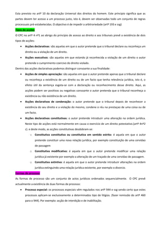 Esta previsto no artº 10 da declaração Universal dos direitos do homem. Este principio significa que as
partes devem ter acesso a um processo justo, isto é, devem ser observadas todo um conjunto de regras
processuais pré-estabelecidas. O objectivo é de impedir a arbitrariedade (artº 193 e ssg)
Tipos de acções
O CPC no artº 4 nº1 ao abrigo do principio de acesso ao direito e aos tribunais prevê a existência de dois
tipos de acções:
• Acções declarativas: são aquelas em que o autor pretende que o tribunal declare ou reconheça um
direito ou a violação de um direito.
• Acções executivas: são aquelas em que estando já reconhecida a violação de um direito o autor
pretende o cumprimento coercivo do direito violado.
Dentro das acções declarativas podemos distinguir consoante a sua finalidade:
• Acções de simples apreciação: são aquelas em que o autor pretende apenas que o tribunal declare
ou reconheça a existência de um direito ou de um facto que tenha relevância jurídica, isto é, o
efeito útil da sentença esgota-se com a declaração ou reconhecimento desse direito. Aqui, as
acções podem ser positivas ou negativas consoante o autor pretenda que o tribunal reconheça a
existência ou não existência de um direito.
• Acções declarativas de condenação: o autor pretende que o tribunal depois de reconhecer a
existência do seu direito e a violação do mesmo, condene o réu na prestaçao de uma coisa ou de
um facto.
• Acções declarativas constitutivas: o autor pretende introduzir uma alteração na ordem jurídica.
Neste tipo de acções está normalmente em causa o exercício de um direito potestativo.(artº 4nº2
c). e deste modo, as acções constitutivas desdobram-se:
o Constitutiva constitutiva ou constitutiva em sentido estrito: é aquela em que o autor
pretende constituir uma nova relação jurídica, por exemplo constituição de uma cervidao
de passagem
o Constitutiva modificativa: é aquela em que o autor pretende modificar uma relação
jurídica já existente por exemplo a alteração de um traçado de uma cervidao de passagem.
o Constitutiva extintiva: é aquela em que o autor pretende introduzir alterações na ordem
jurídica extinguindo uma relação jurídica existente, por exemplo o divorcio.
Formas de processo
As formas de processo são um conjunto de actos jurídicos ordenados sequencialmente. O CPC prevê
actualmente a existência de duas formas de processo:
• Processo especial: os processos especiais vêm regulados nos artº 944 e ssg sendo certo que estes
processos aplicam-se exclusivamente a determinados tipo de litígios. (fazer remissão do artº 460
para o 944). Por exemplo: acção de interdição e de inabilitação.
 