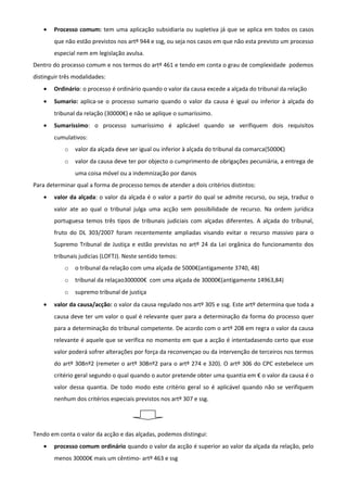 • Processo comum: tem uma aplicação subsidiaria ou supletiva já que se aplica em todos os casos
que não estão previstos nos artº 944 e ssg, ou seja nos casos em que não esta previsto um processo
especial nem em legislação avulsa.
Dentro do processo comum e nos termos do artº 461 e tendo em conta o grau de complexidade podemos
distinguir três modalidades:
• Ordinário: o processo é ordinário quando o valor da causa excede a alçada do tribunal da relação
• Sumario: aplica-se o processo sumario quando o valor da causa é igual ou inferior à alçada do
tribunal da relação (30000€) e não se aplique o sumaríssimo.
• Sumaríssimo: o processo sumaríssimo é aplicável quando se verifiquem dois requisitos
cumulativos:
o valor da alçada deve ser igual ou inferior à alçada do tribunal da comarca(5000€)
o valor da causa deve ter por objecto o cumprimento de obrigações pecuniária, a entrega de
uma coisa móvel ou a indemnização por danos
Para determinar qual a forma de processo temos de atender a dois critérios distintos:
• valor da alçada: o valor da alçada é o valor a partir do qual se admite recurso, ou seja, traduz o
valor ate ao qual o tribunal julga uma acção sem possibilidade de recurso. Na ordem jurídica
portuguesa temos três tipos de tribunais judiciais com alçadas diferentes. A alçada do tribunal,
fruto do DL 303/2007 foram recentemente ampliadas visando evitar o recurso massivo para o
Supremo Tribunal de Justiça e estão previstas no artº 24 da Lei orgânica do funcionamento dos
tribunais judicias (LOFTJ). Neste sentido temos:
o o tribunal da relação com uma alçada de 5000€(antigamente 3740, 48)
o tribunal da relaçao300000€ com uma alçada de 30000€(antigamente 14963,84)
o supremo tribunal de justiça
• valor da causa/acção: o valor da causa regulado nos artº 305 e ssg. Este artº determina que toda a
causa deve ter um valor o qual é relevante quer para a determinação da forma do processo quer
para a determinação do tribunal competente. De acordo com o artº 208 em regra o valor da causa
relevante é aquele que se verifica no momento em que a acção é intentadasendo certo que esse
valor poderá sofrer alterações por força da reconvençao ou da intervenção de terceiros nos termos
do artº 308nº2 (remeter o artº 308nº2 para o artº 274 e 320). O artº 306 do CPC estebelece um
critério geral segundo o qual quando o autor pretende obter uma quantia em € o valor da causa é o
valor dessa quantia. De todo modo este critério geral so é aplicável quando não se verifiquem
nenhum dos critérios especiais previstos nos artº 307 e ssg.
Tendo em conta o valor da acção e das alçadas, podemos distingui:
• processo comum ordinário quando o valor da acção é superior ao valor da alçada da relação, pelo
menos 30000€ mais um cêntimo- artº 463 e ssg
 