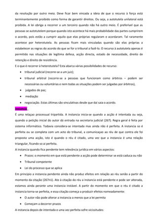 da resolução por outro meio. Deve ficar bem vincada a ideia de que o recurso à força está
terminantemente proibido como forma de garantir direitos. Ou seja, a autotutela unilateral está
proibida. A lei obriga a recorrer a um terceiro quando não há outro meio. É preferível que as
pessoas se autotutelem porque quando isto acontece há mais probabilidade das partes cumprirem
o acordo, pois estão a cumprir aquilo que elas próprias regularam e acordaram. Tal raramente
acontece por heterotutela. As pessoas ficam mais vinculadas quando são elas próprias a
estabelecer as regras do acordo do que se for o tribunal a fazê-lo. O recurso à autotutela apenas é
permitido nas situações de legítima defesa, acção directa, estado de necessidade, direito de
retenção e direito de resistência.
E o que é recorrer à heterotutela? Esta abarca várias possibilidades de recurso:
• tribunal judicial (recorre-se a um juiz);
• tribunal arbitral (recorre-se a pessoas que funcionam como árbitros – podem ser
necessárias ou voluntárias e nem todas as situações podem ser julgadas por árbitros),
• julgados de paz;
• mediação
• negociação. Estas últimas são vinculativas desde que daí saia o acordo.
Instancia
É uma relaçao processual tripartida. A instancia inicia-se quando a acção é intentada ou seja,
quando a petição inicial do autor dá entrada na secretaria judicial (267). Regra geral é feita por
sistema informático. Todavia considera-se intentada mas ainda não é perfeita. A instancia so é
perfeita ou se completa com um acto do tribunal, a comunicaçao ao réu de que contra ele foi
proposta uma acção, isto é quando o réu é citado, uma vez que a instancia é uma relação
triangular, ficando so ai perfeita.
A instancia quando fica pendente tem relevância jurídica em vários aspectos:
• Prazos: o momento em que está pendente a acção pode determinar se está caduca ou não
• Tribunal competente
• Lei do processo que se aplica
Em principio a instancia pendente ainda não produz efeitos em relação ao réu senão a partir do
momento da citação (267n1). Ate à citação do réu a instancia está pendente e pode ser alterada,
estamos ainda perante uma instancia instável. A partir do momento em que o réu é citado a
instancia torna-se perfeita, e essa citação começa a produzir efeitos nomeadamente:
• O autor não pode alterar a instancia a menos que a lei permita
• Começam a decorrer prazos
A instancia depois de intentada e uma vez perfeita sofre vicissitudes:
 