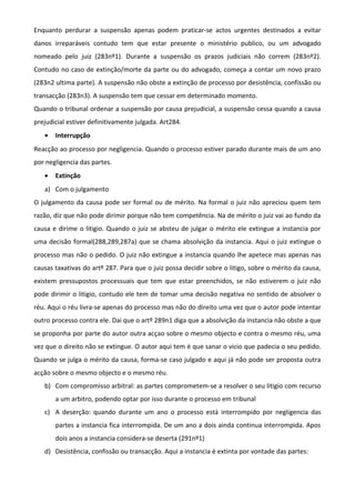 Enquanto perdurar a suspensão apenas podem praticar-se actos urgentes destinados a evitar
danos irreparáveis contudo tem que estar presente o ministério publico, ou um advogado
nomeado pelo juiz (283nº1). Durante a suspensão os prazos judiciais não correm (283nº2).
Contudo no caso de extinção/morte da parte ou do advogado, começa a contar um novo prazo
(283n2 ultima parte). A suspensão não obste a extinção de processo por desistência, confissão ou
transacção (283n3). A suspensão tem que cessar em determinado momento.
Quando o tribunal ordenar a suspensão por causa prejudicial, a suspensão cessa quando a causa
prejudicial estiver definitivamente julgada. Art284.
• Interrupção
Reacção ao processo por negligencia. Quando o processo estiver parado durante mais de um ano
por negligencia das partes.
• Extinção
a) Com o julgamento
O julgamento da causa pode ser formal ou de mérito. Na formal o juiz não apreciou quem tem
razão, diz que não pode dirimir porque não tem competência. Na de mérito o juiz vai ao fundo da
causa e dirime o litigio. Quando o juiz se absteu de julgar o mérito ele extingue a instancia por
uma decisão formal(288,289,287a) que se chama absolvição da instancia. Aqui o juiz extingue o
processo mas não o pedido. O juiz não extingue a instancia quando lhe apetece mas apenas nas
causas taxativas do artº 287. Para que o juiz possa decidir sobre o litigo, sobre o mérito da causa,
existem pressupostos processuais que tem que estar preenchidos, se não estiverem o juiz não
pode dirimir o litigio, contudo ele tem de tomar uma decisão negativa no sentido de absolver o
réu. Aqui o réu livra-se apenas do processo mas não do direito uma vez que o autor pode intentar
outro processo contra ele. Dai que o artº 289n1 diga que a absolvição da instancia não obste a que
se proponha por parte do autor outra acçao sobre o mesmo objecto e contra o mesmo réu, uma
vez que o direito não se extingue. O autor aqui tem é que sanar o vicio que padecia o seu pedido.
Quando se julga o mérito da causa, forma-se caso julgado e aqui já não pode ser proposta outra
acção sobre o mesmo objecto e o mesmo réu.
b) Com compromisso arbitral: as partes comprometem-se a resolver o seu litigio com recurso
a um arbitro, podendo optar por isso durante o processo em tribunal
c) A deserção: quando durante um ano o processo está interrompido por negligencia das
partes a instancia fica interrompida. De um ano a dois ainda continua interrompida. Apos
dois anos a instancia considera-se deserta (291nº1)
d) Desistência, confissão ou transacção. Aqui a instancia é extinta por vontade das partes:
 