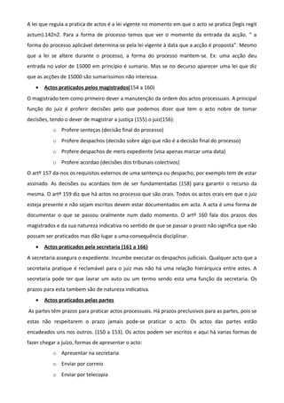 A lei que regula a pratica de actos é a lei vigente no momento em que o acto se pratica (legis regit
actum).142n2. Para a forma de processo temos que ver o momento da entrada da acção. “ a
forma do processo aplicável determina-se pela lei vigente à data que a acção é proposta”. Mesmo
que a lei se altere durante o processo, a forma do processo mantem-se. Ex: uma acção deu
entrada no valor de 15000 em principio é sumario. Mas se no decurso aparecer uma lei que diz
que as acções de 15000 são sumaríssimos não interessa.
• Actos praticados pelos magistrados(154 a 160)
O magistrado tem como primeiro dever a manutenção da ordem dos actos processuais. A principal
função do juiz é proferir decisões pelo que podemos dizer que tem o acto nobre de tomar
decisões, tendo o dever de magistrar a justiça (155).o juiz(156):
o Profere senteças (decisão final do processo)
o Profere despachos (decisão sobre algo que não é a decisão final do processo)
o Profere despachos de mero expediente (visa apenas marcar uma data)
o Profere acordao (decisões dos tribunais colectivos)
O artº 157 da-nos os requisitos externos de uma sentença ou despacho, por exemplo tem de estar
assinado. As decisões ou acordaos tem de ser fundamentadas (158) para garantir o recurso da
mesma. O artº 159 diz que há actos no processo que são orais. Todos os actos orais em que o juiz
esteja presente e não sejam escritos devem estar documentados em acta. A acta é uma forma de
documentar o que se passou oralmente num dado momento. O artº 160 fala dos prazos dos
magistrados e da sua natureza indicativa no sentido de que se passar o prazo não significa que não
possam ser praticados mas dão lugar a uma consequência disciplinar.
• Actos praticados pela secretaria (161 a 166)
A secretaria assegura o expediente. Incumbe executar os despachos judiciais. Qualquer acto que a
secretaria pratique é reclamável para o juiz mas não há uma relação hierárquica entre estes. A
secretaria pode ter que lavrar um auto ou um termo sendo esta uma função da secretaria. Os
prazos para esta tambem são de natureza indicativa.
• Actos praticados pelas partes
As partes têm prazos para praticar actos processuais. Há prazos preclusivos para as partes, pois se
estas não respeitarem o prazo jamais pode-se praticar o acto. Os actos das partes estão
encadeados uns nos outros. (150 a 153). Os actos podem ser escritos e aqui há varias formas de
fazer chegar a juízo, formas de apresentar o acto:
o Apresentar na secretaria
o Enviar por correio
o Enviar por telecopia
 